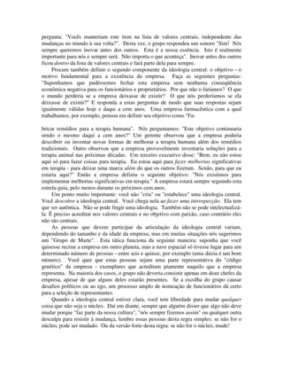 pergunta: "Vocês manteriam este item na lista de valores centrais, independente das
mudanças no mundo à sua volta?". Desta vez, o grupo respondeu um sonoro "Sim! Nós
sempre queremos inovar antes dos outros. Esta é a nossa essência. Isto é realmente
importante para nós e sempre será. Não importa o que aconteça". Inovar antes dos outros
ficou dentro da lista de valores centrais e fará parte dela para sempre.
Procure também definir o segundo componente da ideologia central: o objetivo - o
motivo fundamental para a existência da empresa. Faça as seguintes perguntas:
"Suponhamos que pudéssemos fechar esta empresa sem nenhuma conseqüência
econômica negativa para os funcionários e proprietários. Por que não o faríamos? O que
o mundo perderia se a empresa deixasse de existir? O que nós perderíamos se ela
deixasse de existir?" E responda a estas perguntas de modo que suas respostas sejam
igualmente válidas hoje e daqui a cem anos. Uma empresa farmacêutica com a qual
trabalhamos, por exemplo, pensou em definir seu objetivo como "Fa-
bricar remédios para a terapia humana". Nós perguntamos: "Este objetivo continuaria
sendo o mesmo daqui a cem anos?" Um gerente observou que a empresa poderia
descobrir ou inventar novas formas de melhorar a terapia humana além dos remédios
tradicionais. Outro observou que a empresa provavelmente inventaria soluções para a
terapia animal nas próximas décadas. Um terceiro executivo disse: "Bem, eu não estou
aqui só para fazer coisas para terapia. Eu estou aqui para fazer melhorias significativas
em terapia - para deixar uma marca além do que os outros fizeram. Senão, para que eu
estaria aqui?" Então a empresa definiu o seguinte objetivo: "Nós existimos para
implementar melhorias significativas em terapia." A empresa estará sempre seguindo esta
estrela-guia, pelo menos durante os próximos cem anos.
Um ponto muito importante: você não "cria" ou "estabelece" uma ideologia central.
Você descobre a ideologia central. Você chega nela ao fazer uma introspecção. Ela tem
que ser autêntica. Não se pode fingir uma ideologia. Também não se pode intelectualizá-
la. É preciso acreditar nos valores centrais e no objetivo com paixão, caso contrário eles
não são centrais.
As pessoas que devem participar da articulação da ideologia central variam,
dependendo do tamanho e da idade da empresa, mas em muitas situações nós sugerimos
um "Grupo de Marte". Esta tática funciona da seguinte maneira: suponha que você
quisesse recriar a empresa em outro planeta, mas a nave espacial só tivesse lugar para um
determinado número de pessoas - entre seis e quinze, por exemplo (uma dúzia é um bom
número). Você quer que estas pessoas sejam uma parte representativa do "código
genético" da empresa - exemplares que acreditam piamente naquilo que a empresa
representa. Na maioria dos casos, o grupo não deveria consistir apenas em doze chefes da
empresa, apesar de que alguns deles estarão presentes. Se a escolha do grupo causar
desafios políticos ou ao ego, um processo amplo de nomeação de funcionários dá certo
para a seleção de representantes.
Quando a ideologia central estiver clara, você tem liberdade para mudar qualquer
coisa que não seja o núcleo. Daí em diante, sempre que alguém disser que algo não deve
mudar porque "faz parte da nossa cultura", "nós sempre fizemos assim" ou qualquer outra
desculpa para resistir à mudança, lembre essas pessoas desta regra simples: se não for o
núcleo, pode ser mudado. Ou da versão forte desta regra: se não for o núcleo, mude!
 