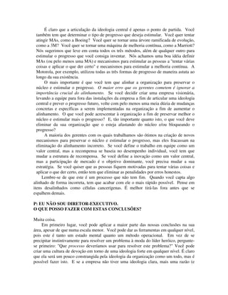 É claro que a articulação da ideologia central é apenas o ponto de partida. Você
também tem que determinar o tipo de progresso que deseja estimular. Você quer tentar
atingir MAs, como a Boeing? Você quer se tornar uma árvore ramificada de evolução,
como a 3M? Você quer se tornar uma máquina de melhoria contínua, como a Marriott?
Nós sugerimos que leve em conta todos os três métodos, além de qualquer outro para
estimular o progresso que você consiga inventar. Nós achamos uma boa idéia definir
MAs (ou pelo menos uma MA) e mecanismos para estimular as pessoas a "tentar várias
coisas e aplicar o que der certo" e mecanismos para estimular a melhoria contínua. A
Motorola, por exemplo, utilizou todas as três formas de progresso de maneira astuta ao
longo da sua existência.
O mais importante é que você tem que alinhar a organização para preservar o
núcleo e estimular o progresso. O maior erro que os gerentes cometem é ignorar a
importância crucial do alinhamento. Se você decidir criar uma empresa visionária,
levando a equipe para fora das instalações da empresa a fim de articular uma ideologia
central e prever o progresso futuro, volte com pelo menos uma meia dúzia de mudanças
concretas e específicas a serem implementadas na organização a fim de aumentar o
alinhamento. O que você pode acrescentar à organização a fim de preservar melhor o
núcleo e estimular mais o progresso? E, tão importante quanto isto, o que você deve
eliminar da sua organização que o esteja afastando do núcleo e/ou bloqueando o
progresso?
A maioria dos gerentes com os quais trabalhamos são ótimos na criação de novos
mecanismos para preservar o núcleo e estimular o progresso, mas eles fracassam na
eliminação do alinhamento incorreto. Se você define o trabalho em equipe como um
valor central, mas a recompensa se baseia no desempenho individual, você tem que
mudar a estrutura de recompensa. Se você define a inovação como um valor central,
mas a participação de mercado é o objetivo dominante, você precisa mudar a sua
estratégia. Se você quiser que as pessoas fiquem motivadas para tentar várias coisas e
aplicar o que der certo, então tem que eliminar as penalidades por erros honestos.
Lembre-se de que este é um processo que não tem fim. Quando você capta algo
alinhado de forma incorreta, tem que acabar com ele o mais rápido possível. Pense em
itens desalinhados como células cancerígenas. É melhor tirá-las fora antes que se
espalhem demais.
P: EU NÃO SOU DIRETOR-EXECUTIVO.
O QUE POSSO FAZER COM ESTAS CONCLUSÕES?
Muita coisa.
Em primeiro lugar, você pode aplicar a maior parte das nossas conclusões na sua
área, apesar de que numa escala menor. Você pode dar as ferramentas em qualquer nível,
pois este é tanto um estado mental quanto um método operacional. Em vez de se
precipitar instintivamente para resolver um problema à moda do líder heróico, pergunte-
se primeiro: "Que processo deveríamos usar para resolver este problema?" Você pode
criar uma cultura de devoção em torno de uma ideologia forte em qualquer nível. É claro
que ela será um pouco constrangida pela ideologia da organização como um todo, mas é
possível fazer isto. E se a empresa não tiver uma ideologia clara, mais uma razão (e
 