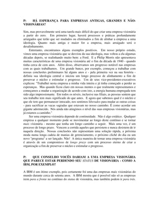P: HÁ ESPERANÇA PARA EMPRESAS ANTIGAS, GRANDES E NÃO-
VISIONÁRIAS?
Sim, mas provavelmente será uma tarefa mais difícil do que criar uma empresa visionária
a partir do zero. Em primeiro lugar, haverá processos e práticas profundamente
arraigados que terão que ser mudados ou eliminados a fim de alinhar a empresa a uma
ideologia. Quanto mais antiga e maior for a empresa, mais arraigado será o
desalinhamento.
Entretanto, encontramos alguns exemplos positivos. Em nosso próprio estudo,
vimos uma empresa visionária que se desviou da sua ideologia, mas voltou a ela algumas
décadas depois, se realinhando muito bem: a Ford. E a Philip Morris não apresentava
muitas características de uma empresa visionária até o fim da década de 1940 - quando
tinha cerca de cem anos. Além disso, observamos um progresso notável nas empresas
com as quais trabalhamos. Um grande banco, por exemplo, começou a trabalhar com
nossas conclusões preliminares há alguns anos e - pela primeira vez na sua história -
definiu sua ideologia central e iniciou um longo processo de alinhamento a fim de
preservar o núcleo e estimular o progresso. Um de seus vice-presidentes-executivos
explicou: "Trabalhei nesta empresa a minha vida inteira e já tinha começado a perder as
esperanças. Mas quando ficou claro em nossas mentes o que realmente representamos e
começamos a mudar a organização de acordo com isto, a energia humana empregada tem
sido algo impressionante. Em todos os níveis, inclusive nas filiais, as pessoas sentem que
seu trabalho tem mais significado do que antes. E agora que sabemos qual é o núcleo e
que ele tem que permanecer intocado, nos sentimos liberados para mudar as outras coisas
- para sacrificar as vacas sagradas que estavam no nosso caminho. É como acordar um
gigante adormecido. Nós ainda não atingimos o nível das suas empresas visionárias, mas
já estamos a caminho."
Ser uma empresa visionária depende de continuidade. Não é algo estático. Qualquer
empresa a qualquer momento pode se movimentar ao longo deste contínuo e se tornar
mais visionária - mesmo que tenha um longo caminho a seguir. Mais uma vez, é um
processo de longo prazo. Vencem a corrida aqueles que persistem e nunca desistem de ir
naquela direção. Nossas conclusões não representam uma solução rápida, a próxima
moda numa longa cadeia de manias de gerenciamento, o próximo cliché do dia ou um
novo "programa" a ser lançado. Não! A única maneira de tornar uma empresa visionária
é através de um compromisso de longo prazo com um processo eterno de criar a
organização a fim de preservar o núcleo e estimular o progresso.
P: QUE CONSELHO VOCÊS DARIAM A UMA EMPRESA VISIONÁRIA
QUE PARECE ESTAR PERDENDO SEU STATUS DE VISIONÁRIA - COMO A
IBM, POR EXEMPLO?
A IBM é um ótimo exemplo, pois certamente foi uma das empresas mais visionárias do
mundo durante cerca de setenta anos. A IBM mostra que é possível não só as empresas
irem para a frente no contínuo do status de visionária, mas também podem ir para trás.
 