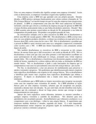 Uma vez uma empresa visionária não significa sempre uma empresa visionária! Assim
como as democracias, as empresas visionárias exigem uma vigilância eterna.
Uma empresa como a IBM tem que aprender com seu próprio passado. Durante
décadas, a IBM adorou e protegeu fanaticamente seus valores centrais (chamados de "As
Três Crenças Básicas") ao mesmo tempo em que foi uma das empresas mais progressistas
do planeta. A IBM se comprometeu com uma das MAs mais audaciosas da história,
incluindo a decisão que colocou a existência da empresa em jogo de apostar no IBM 360
e tornar obsoletas praticamente todas as suas linhas de produtos anteriores. Ousado! Mas
a IBM assumiu uma postura conservadora na década de 80, protegendo a sua linha de
computadores de grande porte. Ela perdeu o seu próprio passado de vista.
Se estivéssemos sentados com os altos executivos da IBM, nós os desafiaríamos a
definir uma MA tão ousada quanto o IBM 360. Nós desafiaríamos a IBM a tornar mais
uma vez seus próprios produtos obsoletos, a colocar sua existência em jogo pelo êxito ou
fracasso desta MA, assim como ela fez com o 360. Nós os desafiaríamos a acreditar que
o pessoal da IBM se sairia vitorioso mais uma vez e atingindo o impossível, exatamente
como ocorreu com o 360. A IBM tem ótimos funcionários e eles certamente seriam
dignos da tarefa.
Nós também desafiaríamos os executivos da IBM a ressuscitar as três crenças
básicas, da mesma forma que a J&J ressuscitou o seu credo na década de 1970. Nós os
desafiaríamos a fazer com que seus cem altos gerentes e mil funcionários escolhidos ao
acaso participassem de uma rededicação às crenças, assinando uma versão impressa
gigante delas. Nós os desafiaríamos a transformar este documento gigante assinado num
molde de bronze, reproduzi-lo e colocar réplicas dele em todas as instalações da IBM no
mundo inteiro. Nós os desafiaríamos a pedir a cada funcionário da empresa que se
comprometesse mais uma vez pessoalmente com estas três crenças básicas - por escrito.
Por fim, os desafiaríamos a criar um processo de realinhamento para preservar o
núcleo e estimular o progresso. Nós pediríamos que identificassem pelo menos cinqüenta
itens específicos desalinhados com respeito às três crenças básicas. Nós os desafiaríamos
a identificar pelo menos mais cinqüenta itens específicos desalinhados que inibem o
progresso. E depois os desafiaríamos não a mudar estes itens, mas eliminá-los
totalmente.
Nós acreditamos que a IBM tenha as origens necessárias para recuperar sua posição
como uma das empresas mais visionárias do mundo. Se a IBM relembrar as lições
básicas para ser uma empresa visionária, achamos que ela recuperará sua posição,
mantendo-a durante mais sete décadas. Se, por outro lado, ela não relembrar estas lições,
achamos que ela continuará a decair no longo prazo, mesmo que consiga se erguer
temporariamente no curto prazo.
Apesar dos itens específicos serem diferentes, daríamos os mesmos conselhos a
qualquer empresa visionária a caminho da decadência. Nós diríamos para elas
aprenderem com seu próprio passado. Aconselharíamos que voltassem a esclarecer e a se
comprometer com a sua ideologia - voltar às suas origens básicas. E sugeriríamos que
tomassem medidas drásticas e ousadas, seguindo em frente. E o mais importante:
implementaríamos nestas empresas um programa rígido de realinhamento a fim de
preservar o núcleo e estimular o progresso.
 