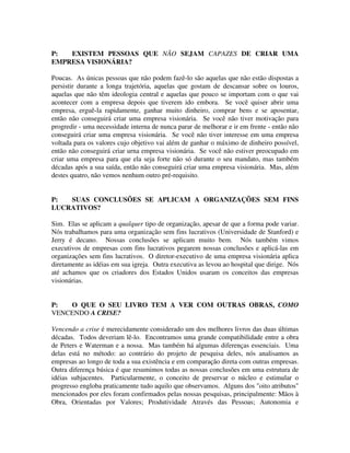 P: EXISTEM PESSOAS QUE NÃO SEJAM CAPAZES DE CRIAR UMA
EMPRESA VISIONÁRIA?
Poucas. As únicas pessoas que não podem fazê-lo são aquelas que não estão dispostas a
persistir durante a longa trajetória, aquelas que gostam de descansar sobre os louros,
aquelas que não têm ideologia central e aquelas que pouco se importam com o que vai
acontecer com a empresa depois que tiverem ido embora. Se você quiser abrir uma
empresa, erguê-la rapidamente, ganhar muito dinheiro, comprar bens e se aposentar,
então não conseguirá criar uma empresa visionária. Se você não tiver motivação para
progredir - uma necessidade interna de nunca parar de melhorar e ir em frente - então não
conseguirá criar uma empresa visionária. Se você não tiver interesse em uma empresa
voltada para os valores cujo objetivo vai além de ganhar o máximo de dinheiro possível,
então não conseguirá criar urna empresa visionária. Se você não estiver preocupado em
criar uma empresa para que ela seja forte não só durante o seu mandato, mas também
décadas após a sua saída, então não conseguirá criar uma empresa visionária. Mas, além
destes quatro, não vemos nenhum outro pré-requisito.
P: SUAS CONCLUSÕES SE APLICAM A ORGANIZAÇÕES SEM FINS
LUCRATIVOS?
Sim. Elas se aplicam a qualquer tipo de organização, apesar de que a forma pode variar.
Nós trabalhamos para uma organização sem fins lucrativos (Universidade de Stanford) e
Jerry é decano. Nossas conclusões se aplicam muito bem. Nós também vimos
executivos de empresas com fins lucrativos pegarem nossas conclusões e aplicá-las em
organizações sem fins lucrativos. O diretor-executivo de uma empresa visionária aplica
diretamente as idéias em sua igreja. Outra executiva as levou ao hospital que dirige. Nós
até achamos que os criadores dos Estados Unidos usaram os conceitos das empresas
visionárias.
P: O QUE O SEU LIVRO TEM A VER COM OUTRAS OBRAS, COMO
VENCENDO A CRISE?
Vencendo a crise é merecidamente considerado um dos melhores livros das duas últimas
décadas. Todos deveriam lê-lo. Encontramos uma grande compatibilidade entre a obra
de Peters e Waterman e a nossa. Mas também há algumas diferenças essenciais. Uma
delas está no método: ao contrário do projeto de pesquisa deles, nós analisamos as
empresas ao longo de toda a sua existência e em comparação direta com outras empresas.
Outra diferença básica é que resumimos todas as nossas conclusões em uma estrutura de
idéias subjacentes. Particularmente, o conceito de preservar o núcleo e estimular o
progresso engloba praticamente tudo aquilo que observamos. Alguns dos "oito atributos"
mencionados por eles foram confirmados pelas nossas pesquisas, principalmente: Mãos à
Obra, Orientadas por Valores; Produtividade Através das Pessoas; Autonomia e
 