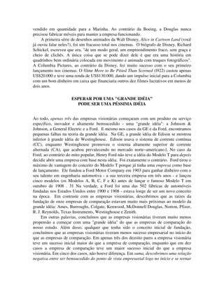 vendido em quantidade para a Marinha. Ao contrário da Boeing, a Douglas nunca
precisou fabricar móveis para manter a empresa funcionando.
A primeira série de desenhos animados da Walt Disney, Alice in Cartoon Land (você
já ouviu falar neles?), foi um fracasso total nos cinemas. O biógrafo de Disney, Richard
Schickel, escreveu que era, "de um modo geral, um empreendimento fraco, sem graça e
cheio de clichês. A única coisa que se pode dizer dele é que era uma história em
quadrinhos bem ordinária colocada em movimento e animada com truques fotográficos".
A Columbia Pictures, ao contrário da Disney, fez muito sucesso com o seu primeiro
lançamento nos cinemas. O filme More to Be Pitied Than Scorned (l922) custou apenas
US$20.000 e teve uma renda de US$130.000, dando um impulso inicial para a Columbia
com um bom dinheiro em caixa que financiaria outros dez filmes lucrativos em menos de
dois anos.
ESPERAR POR UMA "GRANDE IDÉIA”
PODE SER UMA PÉSSIMA IDÉIA
Ao todo, apenas três das empresas visionárias começaram com um produto ou serviço
específico, inovador e altamente bemsucedido - uma "grande idéia": a Johnson &
Johnson, a General Electric e a Ford. E mesmo nos casos da GE e da Ford, encontramos
pequenas falhas na teoria da grande idéia. Na GE, a grande idéia de Edison se mostrou
inferior à grande idéia de Westinghouse. Edison usava o sistema de corrente contínua
(CC), enquanto Westinghouse promoveu o sistema altamente superior de corrente
alternada (CA), que acabou prevalecendo no mercado norte~americano.l, No caso da
Ford, ao contrário do mito popular, Henry Ford não teve a idéia do Modelo T para depois
decidir abrir uma empresa com base nesta idéia. Foi exatamente o contrário. Ford tirou o
máximo de vantagem do conceito do Modelo T porque já tinha uma empresa como base
de lançamento. Ele fundou a Ford Motor Company em 1903 para ganhar dinheiro com o
seu talento em engenharia automotiva - a sua terceira empresa em três anos - e lançou
cinco modelos (os Modelos A, B, C, F e K) antes de lançar o famoso Modelo T em
outubro de 1908 . 31 Na verdade, a Ford foi uma das 502 fábricas de automóveis
fundadas nos Estados Unidos entre 1900 e 1908 - estava longe de ser um novo conceito
na época. Em contraste com as empresas visionárias, descobrimos que as raízes da
fundação de onze empresas de comparação estavam muito mais próximas ao modelo da
grande idéia: Ames, Burroughs, Colgate, Kenwood, McDonnell Douglas, Norton, Pfizer,
R. J. Reynolds, Texas Instruments, Westinghouse e Zenith.
Em outras palavras, concluímos que as empresas visionárias tiveram muito menos
propensão a começar com uma "grande idéia" do que as empresas de comparação do
nosso estudo. Além disso, qualquer que tenha sido o conceito inicial de fundação,
concluímos que as empresas visionárias tiveram menos sucesso empresarial no início do
que as empresas de comparação. Em apenas três dos dezoito pares a empresa visionária
teve um sucesso inicial maior do que a empresa de comparação, enquanto que em dez
casos a empresa de comparação teve um maior sucesso inicial do que a empresa
visionária. Em cinco dos casos, não houve diferença. Em suma, descobrimos uma relação
negativa entre ser bemsucedido do ponto de vista empresarial logo no início e se tornar
 