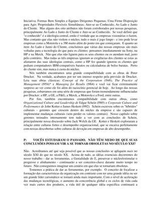 Iniciativa; Formas Bem Simples e Equipes Dirigentes Pequenas; Uma Firme Disposição
para Agir; Propriedades Flexíveis Simultâneas; Ater-se ao Conhecido; Ao Lado e Junto
do Cliente. Mas alguns dos oito atributos não foram corroborados por nossas pesquisas,
principalmente Ao Lado e Junto do Cliente e Ater-se ao Conhecido. Se você definir que
"o conhecido" é a ideologia central, então é verdade que as empresas visionárias o fazem.
Mas contanto que elas não violem o núcleo, tudo o mais é jogo limpo - e isto pode levar
empresas como a Motorola e a 3M muito além do ponto em que começaram. E quanto ao
item Ao Lado e Junto do Cliente, concluímos que várias das nossas empresas são mais
voltadas para a tecnologia do que para os clientes: pensamos imediatamente na Sony, na
HP e na Merck. Não que elas não liguem para os seus clientes ou os atendam mal; justo
pelo contrário. Mas todas as três empresas ignoram as exigências dos clientes se estas as
afastarem das suas ideologias centrais, como a HP fez quando ignorou os clientes que
pediam computadores IBM-compatíveis baratos ou calculadoras de bolso baratas. Perto
do cliente sim, mas nunca à custa do núcleo.
Nós também encontramos uma grande compatibilidade com as obras de Peter
Drucker. Na verdade, acabamos por ter um imenso respeito pela previsão de Drucker.
Leia suas obras clássicas: Concept of the Corporation (l946), The Practice of
Management (l954)* e Managing for Results (l964) e você vai ficar extremamente
surpreso ao ver como ele foi além do raciocínio gerencial de hoje. Ao longo das nossas
pesquisas, esbarramos em uma série de empresas que foram tremendamente influenciadas
por Drucker: a HP, a GE, a P&G, a Merck, a Motorola e a Ford, entre outras.
Por fim, também encontramos compatibilidade com outras obras, como
Organizational Culture and Leadership de Edgar Schein (l985) e Corporate Culture and
Performance de John Kotter e James Heskett (l992). Schein escreveu sobre os "híbridos"
culturais - gerentes que crescem dentro do núcleo da empresa e são capazes de
implementar mudanças culturais (sem perder os valores centrais). Nosso capítulo sobre
gerentes treinados internamente tem tudo a ver com as conclusões de Schein,
principalmente nossa discussão sobre Jack Welch da GE. Kotter e Heskett exploraram a
relação entre culturas fortes e desempenho organizacional, que se encaixa perfeitamente
com nossas descobertas sobre culturas de devoção em empresas de alto desempenho.
P: VOCÊS ESTUDARAM O PASSADO. NÃO TÊM MEDO DE QUE SUAS
CONCLUSÕES POSSAM VIR A SE TORNAR OBSOLETAS NO SÉCULO XXI?
Não. Acreditamos até que seja possível que as nossas conclusões se apliquem mais no
século XXI do que no século XX. Acima de tudo, as idéias essenciais decorrentes do
nosso trabalho - dar as ferramentas, a Genialidade do E, preservar o núcleo/estimular o
progresso e alinhamento - continuarão a ser conceitos-chave durante muito tempo no
futuro. Não conseguimos imaginar um cenário em que elas se tornariam obsoletas.
Tomemos a prática de dar as ferramentas, por exemplo. O conceito de focalizar a
formação das características da organização em contraste com ter uma grande idéia ou ser
um grande líder carismático se tornará ainda mais importante. Com o nível de aceleração
das mudanças tecnológicas, o aumento da concorrência global e os ciclos de vida cada
vez mais curtos dos produtos, a vida útil de qualquer idéia específica continuará a
 