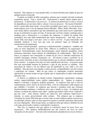 diminuir. Não importa se é uma grande idéia, se tornará obsoleta mais rápido do que em
qualquer ponto no passado.
E quanto ao modelo do líder carismático, achamos que o mundo está indo na direção
exatamente oposta. Veja o século XX. Praticamente o mundo inteiro mudou para a
democracia. A democracia é um processo. A essência da democracia é evitar o excesso
de dependência em um único líder e colocar o foco no processo. Até mesmo Churchill -
talvez o maior líder deste século - foi um fator secundário para o país e os seus processos,
sendo deposto com o fim da Segunda Guerra Mundial. Hitler, Stalin, Mussolini, Tojo -
estes foram líderes carismáticos que não entenderam que eram muito menos importantes
do que as instituições às quais serviam. E mesmo que você não compre a analogia entre a
mudança para a democracia e a evolução das empresas, o modelo do grande líder
carismático tem uma falha fundamental que nunca desaparecerá - nem hoje, nem no
século XXI, nem daqui a mil anos: todos os lideres morrem. E para transcender esta
realidade imutável, o foco tem que estar em primeiro lugar na formação das
características da organização.
Nosso conceito principal - preservar o núcleo/estimular o progresso - também será
cada vez mais importante no século XXI. Observe as tendências da organização de
negócios: horizontalização, maior descentralização, maior dispersão geográfica, maior
autonomia individual, maior número de trabalhadores do conhecimento. Mais do que
nunca, as empresas não conseguirão se manter de pé com os métodos tradicionais de
controle: hierarquia, sistemas, orçamentos, etc. Até mesmo ir para o escritório vai se
tornar menos relevante, já que a tecnologia permite que as pessoas trabalhem a partir de
locais remotos. A empresa será cada vez mais mantida pela ideologia. As pessoas ainda
têm uma necessidade humana de pertencer a algo de que possam se orgulhar. Elas
necessitam de valores e de um objetivo que dá significado às suas vidas e aos seus
trabalhos. Elas precisam estar ligadas a outras pessoas, compartilhando com elas crenças
e aspirações em comum. Mais do que nunca, os empregados exigirão autonomia
operacional ao mesmo tempo em que exigirão que as organizações às quais estão ligados
defendam algo.
E observe as tendências do mundo externo: fragmentação, segmentação, mudança
caótica, imprevisibilidade, maior espírito empreendedor, etc. Apenas as empresas
adeptas a estimular o progresso poderão prosperar. As empresas terão que se renovar
continuamente, talvez através de incríveis MAs, a fim de continuarem sendo lugares em
que trabalhar é excitante. As empresas que buscam a grandeza terão que estimular
incansavelmente mudanças e melhorias antes que o mundo as exija. As empresas que
imitam a evolução das espécies mais aptas - aquelas que tentam várias coisas e aplicam o
que der certo - terão maiores chances de sobreviver num ambiente imprevisível e
mutante; as outras provavelmente serão extintas. Nós achamos que as empresas
visionárias do século XXI terão que se tornar cada vez mais fanáticas quanto a preservar a
sua ideologia central e cada vez mais agressivas quanto a conceder autonomia operacional
aos seus empregados. Mais do que nunca, as empresas terão que adotar a dinâmica do yin
e do yang, preservando o núcleo e estimulando o progresso.
Dito isto, as empresas têm que aplicar as conclusões gerais do nosso livro com
imaginação. Nós optamos deliberadamente por não escrever um livro no estilo
"programa em dez passos". Isto teria sido extremamente prejudicial aos nossos leitores e
 