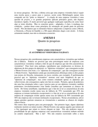 às nossas pesquisas. De fato, a última coisa que uma empresa visionária faria é seguir
uma receita passo a passo para o sucesso, assim como Michelangelo jamais teria
comprado um kit "pinte os números". A criação de uma empresa visionária é uma
questão de projeto, e os grandes projetistas aplicam princípios gerais, não dogmas
mecânicos rígidos. É muito provável que qualquer explicação específica de como fazer
algo se torne obsoleta. Mas os conceitos gerais - adaptados, é claro, à mudança das
condições - podem durar como princípios de orientação até grande parte do próximo
século. Nós duvidamos que os elementos básicos subjacentes a empresas como a Merck,
a l4otorola, a Procter & Gamble e a 3M sejam diferentes daqui a um século. A forma
certamente mudará, mas não os elementos essenciais.
ANEXO I
Quanto às pesquisas
"BRINCANDO COM FOGO"
(E AS EMPRESAS VISIONÁRIAS FALIDAS?)
Nossas pesquisas não consideraram empresas com características visionárias que tenham
ido à falência. Poderia ser possível que uma porcentagem maior de empresas com
características visionárias venham a falir do que de empresas que não têm características
visionárias? Para fazer uma analogia, suponhamos que estudássemos as técnicas de
alpinismo de dois grupos de alpinistas: os "alpinistas visionários", que conseguem escalar
o Monte Everest com êxito, e os "alpinistas de comparação", que não conseguem escalar
o Monte Everest. Suponhamos ainda que encontrássemos diferenças entre os dois grupos
(em termos de filosofia, treinamento ou riscos corridos, por exemplo). É perfeitamente
possível que os "alpinistas visionários" morram com mais freqüência do que os
"alpinistas de comparação", mas como estamos estudando apenas os alpinistas que
sobreviveram, não conseguimos captar este fato no estudo. Portanto, apesar de podermos
dar uma boa orientação sobre o que é preciso para ser um alpinista visionário, também
poderíamos (involuntariamente) estar dando conselhos que aumentam as chances de
morte. De forma semelhante, suponhamos que o fato de se ter as características de uma
empresa visionária resulte numa taxa de falência de 75% (assumindo que 25% das
empresas se tornam instituições excepcionais) e o fato de se ter as características de uma
empresa de comparação resulte apenas numa taxa de falência de 50% (assumindo que
50% das empresas não se tornam instituições excepcionais). Nestas circunstâncias, talvez
alguns gerentes queiram renunciar ao visionarismo e aumentar as chances de simples
sobrevivência.
Nós temos duas respostas para esta preocupação. Em primeiro lugar, alguns alpinistas
realmente morrem ao tentar escalar o Monte Everest, mas apenas aqueles que tentam até
o fim (quaisquer que sejam os riscos) chegam ao topo. Nós não podemos negar a
possibilidade de que algumas empresas com características visionárias tenham morrido
no cenário empresarial. Mas e daí? Nós não estamos escrevendo sobre a mera
 