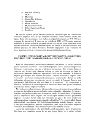 10. Berkshire Hathaway
11. DCNY
12. Macmillan
13. Cooper Tire & Rubber
14. Tyson Foods
15. Philips Industries
16. MCI Communications
17. Dillard Department Stores
18. Food Lion
Os indícios sugerem que os diretores-executivos consultados por nós consideraram
visionárias empresas mais do que altamente lucrativas (senão teríamos obtido uma
ligação direta entre as empresas com melhor desempenho financeiro em 1978-1988 e as
respostas dos executivos). É claro que no período de 1926 a 1990, nossas empresas
visionárias se saíram melhor do que praticamente todo o resto, o que sugere que, se os
diretores-executivos estivessem pensando apenas em termos de sucesso financeiro, eles
estariam pensando em termos do sucesso de muito longo prazo, o que se encaixa em
nosso quadro de empresas visionárias como grandes instituições duradouras.
PODEMOS CONFIAR NO LEVANTAMENTO FEITO JUNTO AOS DIRETORES-
EXECUTIVOS COMO UMA FONTE SEGURA DAS EMPRESAS CERTAS?
Fazer um levantamento - mesmo um levantamento com pessoas tão sérias e instruídas
quanto importantes executivos - é um método imperfeito. Nosso levantamento procurou
minimizar o preconceito, mas não o eliminou inteiramente. Em primeiro lugar, as
empresas que tiveram uma cobertura positiva por parte da imprensa na época do
levantamento podem ter obtido uma representação indevida nos resultados. A American
Express, por exemplo, teve matérias excelentes - algumas rotulando a empresa como
“visionária” - nos meses imediatamente anteriores ao levantamento. Talvez isto tenha
influenciado algumas das respostas dos executivos, dando à American Express uma
representação indevidamente alta nos dados do levantamento. Ao compararmos a
American Express com as outras empresas da nossa lista, observamos que ela tem menos
características de uma empresa visionária.
Nós também reconhecemos que o fato de confiarmos num levantamento pressupõe que
as empresas visionárias sejam, por definição, muito conhecidas e admiradas. Por sua vez,
isto causa uma predisposição a favor de empresas grandes de capital aberto. (Observe que
todas as empresas do nosso conjunto final são de capital aberto.) Mas será que existem
empresas visionárias (talvez ainda mais visionárias do que as do nosso estudo) que
preferem continuar pequenas ou desconhecidas pelo público? Por exemplo: a L.L. Bean e
a Granite Rock (vencedora de 1992 do Prêmio da Qualidade Malcolm Baldrige - um feito
e tanto para uma pedreira) parecem compartilhar vários traços com nossas empresas
visionárias, mas continuam sendo instituições privadas e um tanto isoladas.
Apesar de reconhecermos estas dificuldades, ainda acreditamos que o levantamento
feito junto aos executivos, apesar de ter seus pontos fracos, era o melhor método
 