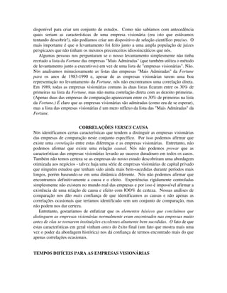 disponível para criar um conjunto de estudos. Como não sabíamos com antecedência
quais seriam as características de uma empresa visionária (era isto que estávamos
tentando descobrir!), não podíamos criar um dispositivo de seleção científico preciso. O
mais importante é que o levantamento foi feito junto a uma ampla população de juizes
perspicazes que não tinham os mesmos preconceitos idiossincráticos que nós.
Algumas pessoas nos perguntaram se o nosso levantamento simplesmente não tinha
recriado a lista da Fortune das empresas "Mais Admiradas" (que também utiliza o método
de levantamento junto a executivos) em vez de uma lista de "empresas visionárias". Não.
Nós analisamos minuciosamente as listas das empresas "Mais Admiradas" da Fortune
para os anos de 1983-1990 e, apesar de as empresas visionárias terem uma boa
representação no levantamento da Fortune, nós não encontramos uma correlação direta.
Em 1989, todas as empresas visionárias comuns às duas listas ficaram entre os 30% de
primeiras na lista da Fortune, mas não numa correlação direta com as dezoito primeiras.
(Apenas duas das empresas de comparação apareceram entre os 30% de primeiras na lista
da Fortune.) É claro que as empresas visionárias são admiradas (como era de se esperar),
mas a lista das empresas visionárias é um mero reflexo da lista das "Mais Admiradas" da
Fortune.
CORRELAÇÕES VERSUS CAUSA
Nós identificamos certas características que tendem a distinguir as empresas visionárias
das empresas de comparação neste conjunto específico. Por isso podemos afirmar que
existe uma correlação entre estas diferenças e as empresas visionárias. Entretanto, não
podemos afirmar que existe uma relação causal. Nós não podemos provar que as
características das empresas visionárias levarão ao sucesso duradouro em todos os casos.
Também não temos certeza se as empresas do nosso estudo descobriram uma abordagem
otimizada aos negócios - talvez haja uma série de empresas visionárias de capital privado
que ninguém estudou que tenham sido ainda mais bem-sucedidas durante períodos mais
longos, porém baseando-se em uma dinâmica diferente. Nós não podemos afirmar que
encontramos definitivamente a causa e o efeito. Experiências rigidamente controladas
simplesmente não existem no mundo real das empresas e por isso é impossível afirmar a
existência de uma relação de causa e efeito com IOO% de certeza. Nossas análises de
comparação nos dão mais confiança de que identificamos as causas e não apenas as
correlações ocasionais que teríamos identificado sem um conjunto de comparação, mas
não podem nos dar certeza.
Entretanto, gostaríamos de enfatizar que os elementos básicos que concluímos que
distinguem as empresas visionárias normalmente eram encontrados nas empresas muito
antes de elas se tornarem instituições excelentes altamente bem-sucedidas. O fato de que
estas características em geral vinham antes do êxito final (um fato que mostra mais uma
vez o poder da abordagem histórica) nos dá confiança de termos encontrado mais do que
apenas correlações ocasionais.
TEMPOS DIFÍCEIS PARA AS EMPRESAS VISIONÁRIAS
 