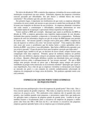 No início da década de 1990, a maioria das empresas visionárias do nosso estudo eram
instituições excepcionais em seus setores. Entretanto, algumas das empresas visionárias
estavam passando por dificuldades. Isto põe abaixo a validade básica das nossas
conclusões? Nós achamos que não, por dois motivos.
Em primeiro lugar, é importante nos lembrarmos de que todas as empresas altamente
visionárias do nosso estudo, até mesmo as que estavam se saindo bem na década de 1990,
levaram seus tropeções no decorrer da sua existência. As empresas altamente visionárias
não estão imunes a contratempos e dificuldades, entretanto demonstram ter uma
capacidade rápida de recuperação e apresentam ótimas trajetórias de longo prazo.
Vamos analisar a IBM, por exemplo. Quaisquer que sejam os problemas da IBM na
década de 1990, a empresa apresentou uma trajetória impressionante de sete décadas,
incluindo duas guerras mundiais, a depressão e a invenção dos computadores. Nenhuma
empresa do setor de informática chegou aos pés do avanço da IBM durante este período
de setenta anos. Até mesmo quando a situação esteve preta para a IBM, a imprensa da
área de negócios se referia a ela como "um tesouro nacional". Uma empresa não obtém
este status por acaso e acreditamos que há muitas lições a serem aprendidas com a
história da IBM - seus êxitos e suas dificuldades. Que lições a IBM deveria aprender com
seu próprio passado? O que ela precisa fazer para recuperar a posição que tinha antes?
Em segundo lugar, lembre-se de que, no decorrer do nosso estudo, sempre fizemos uma
comparação entre duas empresas. Portanto, apesar de nenhuma empresa ser perfeita
(todas têm seus defeitos), algumas atingem um patamar superior durante a longa jornada
de esforço. Quando a Burroughs definhou e perdeu sua identidade única, por exemplo,
ninguérn escreveu sobre o enfraquecimento de "um tesouro nacional". Por que a IBM
atingiu uma posição elevada ao passo que a Burroughs nunca atingiu um posição
semelhante na psique norte-americana ou na economia mundial? Quaisquer que sejam as
suas imperfeições, fica o fato de que as empresas visionárias se destacaram com relação
ao mercado em geral e a um conjunto de controle cuidadosamente selecionado de
empresas de comparação no longo curso da história. Nós podemos aprender muito com
este contraste.
EMPRESAS DE GRANDE PORTE VERSUS EMPRESAS
DE PEQUENO PORTE
O estudo tem uma predisposição a favor de empresas de grande porte? Sim e não. Sim, a
lista consiste apenas de grandes empresas. Mas todas as empresas da lista um dia foram
empresas de pequeno porte. Nós analisamos estas empresas não só quando elas eram
grandes, mas também quando eram pequenas, e procuramos captar fatos que pudessem
ser aplicados tanto a empresas de pequeno quanto de grande porte. Lembre-se de que
também fizemos o levantamento junto a executivos de empresas de pequeno e médio
portes (das listas das 500 e 100 mais da Inc.); até mesmo os executivos das pequenas
empresas queriam aprender lições com as empresas que se tornaram grandes.
 