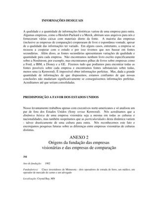 INFORMAÇÕES DESIGUAIS
A qualidade e a quantidade de informações históricas variou de uma empresa para outra.
Algumas empresas, como a Hewlett-Packard e a Merck, abriram seus arquivos para nós e
forneceram várias caixas com materiais direto da fonte. A maioria das empresas
(inclusive as empresas de comparação) cooperaram de livre e espontânea vontade, apesar
de a qualidade das informações ter variado. Em alguns casos, entretanto, a empresa se
recusou a cooperar com o estudo e por isso tivemos que nos basear em fontes
secundárias. Além disso, as fontes secundárias apresentaram variações de qualidade e
quantidade para cada empresa. Não encontramos nenhum livro escrito especificamente
sobre a Nordstrom, por exemplo, mas encontramos pilhas de livros sobre empresas como
a Ford, a IBM, a Disney e a GE. Fizemos tudo que podíamos para encontrar todas as
fontes possíveis sobre cada empresa e encontramos fontes substanciais sobre todas,
menos uma (a Kenwood). É impossível obter informações perfeitas. Mas, dada a grande
quantidade de informações de que dispusemos, estamos confiantes de que nossas
conclusões não mudariam significativamente se conseguíssemos informações perfeitas.
Acreditamos até que seriam consolidadas.
PREDISPOSIÇÃO A FAVOR DOS ESTADOS UNIDOS
Nosso levantamento trabalhou apenas com executivos norte-americanos e só analisou um
par de fora dos Estados Unidos (Sony versus Kenwood). Nós acreditamos que a
dinâmica básica de uma empresa visionária seja a mesma em todas as culturas e
nacionalidades, mas também suspeitamos que as particularidades desta dinâmica variem
- talvez drasticamente de uma cultura para outra. Nós reconhecemos este fato e
encorajamos pesquisas futuras sobre as diferenças entre empresas visionárias de culturas
distintas.
ANEXO 2
Origens da fundação das empresas
visionárias e das empresas de comparação
3M
Ano de fundação: 1902
Fundador(es): Cinco investidores de Minnesota - dois operadores de estrada de ferro, um médico, um
operador de mercado de carnes e um advogado
Localização: Crystal Bay, MN
 