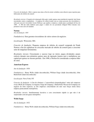 Conceito de fundação: Abrir e operar uma mina a fim de extrair coríndon como abrasivo para exportar para
fabricantes de rebolos de esmeril.
Resultados iniciais: O negócio de mineração faliu após vender apenas uma tonelada de material; não foram
encontrados outros compradores. A empresa foi sobrevivendo com as contas pessoais dos investidores e
salva por um novo investidor (Louis Ordway), que ajudou a empresa a mudar para a produção de lixa em
1905. A 3M não tinha dinheiro para pagar o salário do seu presidente (Edgard Ober) durante seus
primeiros onze anos de mandato.
Norton
Ano de fundação: 1885
Fundador(es): Sete gerentes-investidores de vários setores de negócios
Localização: Worcester, MA
Conceito de fundação: Pequena empresa de rebolos de esmeril comprada de Frank
Norton a fim de capitalizar no crescente mercado de rebolos de esmeril para o crescente
setor de máquinas-ferramentas.
Resultados iniciais: Crescimento e sucesso logo no início; pagou dividendos anuais
estáveis durante seus primeiros quinze anos de operação (menos um) e multiplicou seu
capital por quinze no mesmo período. Em 1990, a Norton foi considerada a empresa líder
do setor.
American Express
Ano de fundação: 1850
Fundador(es): Henry Wells (idade desconhecida), William Fargo (idade desconhecida), John
Butterfield (idade desconhecida)
Localização: Nova York, NY
Conceito de fundação: A fim de eliminar a "concorrência desperdiçadora" entre três empresas
rivais (Wells & Company; Livingston, Fargo & Company; e Butterfield, Wasson & Company) no
negócio de frete expresso, as três empresas concordaram em unir suas forças numa única
empresa praticamente monopolista.
Resultados iniciais: Imediatamente lucrativa e com crescimento rápido (o que não é de
surpreender com um quase monopólio).
Wells Fargo
Ano de fundação: 1852
Fundador(es): Henry Wells (idade desconhecida), William Fargo (idade desconhecida)
 