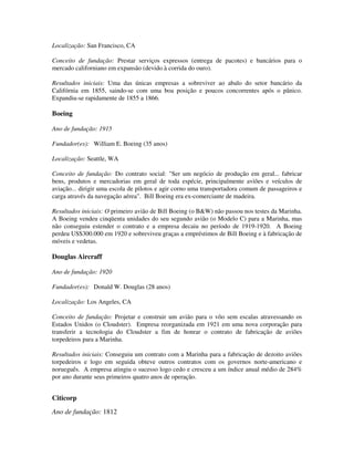 Localização: San Francisco, CA
Conceito de fundação: Prestar serviços expressos (entrega de pacotes) e bancários para o
mercado californiano em expansão (devido à corrida do ouro).
Resultados iniciais: Uma das únicas empresas a sobreviver ao abalo do setor bancário da
Califórnia em 1855, saindo-se com uma boa posição e poucos concorrentes após o pânico.
Expandiu-se rapidamente de 1855 a 1866.
Boeing
Ano de fundação: 1915
Fundador(es): William E. Boeing (35 anos)
Localização: Seattle, WA
Conceito de fundação: Do contrato social: "Ser um negócio de produção em geral... fabricar
bens, produtos e mercadorias em geral de toda espécie, principalmente aviões e veículos de
aviação... dirigir uma escola de pilotos e agir corno uma transportadora comum de passageiros e
carga através da navegação aérea". Bill Boeing era ex-comerciante de madeira.
Resultados iniciais: O primeiro avião de Bill Boeing (o B&W) não passou nos testes da Marinha.
A Boeing vendeu cinqüenta unidades do seu segundo avião (o Modelo C) para a Marinha, mas
não conseguiu estender o contrato e a empresa decaiu no período de 1919-1920. A Boeing
perdeu US$300.000 em 1920 e sobreviveu graças a empréstimos de Bill Boeing e à fabricação de
móveis e vedetas.
Douglas Aircraff
Ano de fundação: 1920
Fundador(es): Donald W. Douglas (28 anos)
Localização: Los Angeles, CA
Conceito de fundação: Projetar e construir um avião para o vôo sem escalas atravessando os
Estados Unidos (o Cloudster). Empresa reorganizada em 1921 em uma nova corporação para
transferir a tecnologia do Cloudster a fim de honrar o contrato de fabricação de aviões
torpedeiros para a Marinha.
Resultados iniciais: Conseguiu um contrato com a Marinha para a fabricação de dezoito aviões
torpedeiros e logo em seguida obteve outros contratos com os governos norte-americano e
norueguês. A empresa atingiu o sucesso logo cedo e cresceu a um índice anual médio de 284%
por ano durante seus primeiros quatro anos de operação.
Citicorp
Ano de fundação: 1812
 