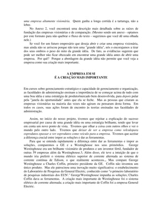 uma empresa altamente visionária. Quem ganha a longa corrida é a tartaruga, não a
lebre.
No Anexo 2, você encontrará uma descrição mais detalhada sobre as raízes de
fundação das empresas visionárias e de comparação. (Mesmo sendo um anexo - optamos
por este formato para não quebrar o fluxo do texto - sugerimos que você dê uma olhada
nele.)
Se você for um futuro empresário que deseja abrir e criar uma empresa visionária,
mas ainda não se arriscou porque não tem uma "grande idéia", nós o encorajamos a tirar
dos seus ombros o peso do mito da grande idéia. De fato, as evidências sugerem que
pode ser melhor não ficar obcecado em encontrar uma grande idéia antes de abrir uma
empresa. Por quê? Porque a abordagem da grande idéia não permite que você veja a
empresa como sua criação mais importante.
A EMPRESA EM SI
É A CRIAÇÃO MAIS IMPORTANTE
Em cursos sobre gerenciamento estratégico e capacidade de gerenciamento e organização,
as faculdades de administração ensinam a importância de se começar acima de tudo com
uma boa idéia e uma estratégia de produto/mercado bem desenvolvida, para depois pular
pela "janela da oportunidade" antes que ela se feche. Mas as pessoas que criaram as
empresas visionárias na maioria das vezes não agiram ou pensaram desta forma. Em
todos os casos, suas ações foram de encontro às teorias ensinadas nas faculdades de
administração.
Assim, no início do nosso projeto, tivemos que rejeitar a explicação do sucesso
empresarial por causa de uma grande idéia ou uma estratégia brilhante, tendo que levar
em conta um novo ponto de vista. Tivemos que olhar a coisa com outros olhos e ver o
mundo pelo outro lado. Tivemos que deixar de ver a empresa como velculopara
osprodutos epassar a ver osprodutos como veiculo para a empresa. Tivemos que aceitar
a diferença crucial entre impor as soluções e dar as ferramentas.
Para que se entenda rapidamente a diferença entre dar as ferramentas e impor as
soluções, comparemos a GE e a Westinghouse nos seus primórdios. George
Westinghouse era um brilhante visionário de produtos e um inventor fértil, fundador de
outras 59 empresas além da Westinghouse.3, Além disso, ele teve a intuição de que o
mundo iria preferir o sistema elétrico superior de corrente alternada ao sistema de
corrente contínua de Edison, o que realmente aconteceu.,, Mas compare George
Westinghouse a Charles Coffin, primeiro presidente da GE. Coffin não inventou um
único produto. Mas ele patrocinou uma inovação muito significativa: o estabelecimento
do Laboratório de Pesquisas da General Electric, conhecido como "o primeiro laboratório
de pesquisas industriais dos EUN'." George'Westinghouse impunha as soluções; Charles
Coffin dava as ferramentas. A criação mais importante de Westinghouse foi o sistema
elétrico de corrente alternada; a criação mais importante de Coffin foi a empresa General
Electric.
 