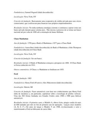 Fundador(es): Samuel Osgood (idade desconhecida)
Localização: Nova York, NY
Conceito de fundação: Basicamente uma cooperativa de crédito privada para seus sócios
comerciantes, que a utilizavam para financiar seus próprios empreendimentos.
Resultados iniciais: No tinha nenhuma estratégia coerente e continuou a operar como um
banco privado durante quase setenta anos. Não iniciou o processo de se tornar um banco
nacional até por volta de 1890 sob a orientação de James Stillman.
Chase Manhattan
Ano de fundação: 1799 para o Bank of Manhattan e 1877 para o Chase Bank
Fundador(es): Aaron Burr (idade desconhecida) do Bank of Manhattan e John Thompson
(idade desconhecida) do Chase Bank
Localização: Nova York, NY
Conceito de fundação: Ser um banco.
Resultados iniciais: O Bank of Manhattan começou a prosperar em 1808. O Chase Bank
só ficou conhecido em 1911.
Outros comentários: O Chase e o Manhattan se fundiram em 1955.
Ford
Ano de fundação: 1903
Fundador(es): Henry Ford (40 anos) e Alex Malcomson (idade desconhecida)
Localização: Detroit, MI
Conceito de fundação: Fazer automóveis com base nos conhecimentos que Henry Ford
tinha de mecânica e, em particular, capitalizar sobre a tecnologia de pistões verticais.
Uma das 502 firmas fundadas nos Estados Unidos entre 1900 e 1908 para fabricar
automóveis.
Resultados iniciais: O primeiro carro, o Modelo A, obteve êxito; atingiu vendas de mais
de 600 unidades por mês no fim do primeiro ano de operações. Lançou cinco modelos
(A, B, C, F e K) antes de lançar o Modelo T em 1908, revolucionando o setor e
transformando a Ford na fabricante de carros líder.
 