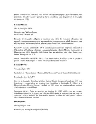 Outros comentários: Apesar de Ford não ter fundado uma empresa especificamente para
construir o Modelo T, parece que ele já havia pensado na idéia do processo de produção
em massa em 1903.
General Motors
Ano de fundação: 1908
Fundador(es): William Durant
Localização: Detroit, MI
Conceito de fundação: Adquirir e organizar uma série de pequenos fabricantes de
automóveis em uma empresa com a estratégia de fornecer uma variedade de carros para
vários gostos e rendas e capitalizar sobre recursos financeiros comuns e outros.
Resultados iniciais: Entre 1908 e 1910, Durant adquiriu dezessete empresas - incluindo a
Oldsmobile, a Cadillac e a Pontiac - para complementar a Buick Motors. Acrescentou a
Chevrolet em 1918. Caminho difícil com forte crescimento, mas crises financeiras;
Durant foi deposto em 1920.
Outros comentários: De 1921 a 1927, a GM, sob a direção de AIfred Sloan, se igualou e
passou à frente da Ford para se tornar o líder dos fabricantes de carros.
General Electric
Ano de fundação: 1892
Fundador(es): Thomas Edison (45 anos), Elihu Thomson (39 anos), Charles Coffin (48 anos)
Localização: Nova York, NY
Conceito de fundação: Consolidar a Edison General Electric Company (fundada em 1878 para
desenvolver e comercializar as pesquisas em eletricidade e iluminação de Edison) e a
ThomsonHouston Electric Company (fundada em 1883 como um conglomerado de negócios
relacionados com a eletricidade).
Resultados iniciais: Êxito no primeiro ano (ganhos de US$3 milhões em sete meses);
dificuldades financeiras e escassez de caixa em 1893 devido a uma depressão nacional; se
recuperou e cresceu ao longo das duas décadas seguintes auxiliada, em parte, por ter evoluído
para o sistema de corrente alternada.
Westinghouse
Ano de fundação: 1886
Fundador(es): George Westinghouse (39 anos)
 