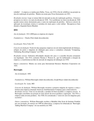 trabalho". A empresa se mudou para Dallas, Texas, em 1934 a fim de solidificar sua posição na
área de exploração de petróleo. Mudou seu nome para Texas Instruments em 1951.
Resultados iniciais: Logo se tornou líder de mercado na área de exploração geofísica. Cresceu e
prosperou no início e no meio da década de 1930. Teve problemas no início da década de 1940
quando tentou entrar diretamente para o ramo da exploração de petróleo. Salvou-se através da
aplicação da tecnologia sísmica à varredura de sinais para o setor militar. Recuperou-se bem
durante a Segunda Guerra Mundial.
IBM
Ano de fundação: 1911 (l890 para as empresas de origem)
Fundador(es): Charles Flint (idade desconhecida)
Localização: Nova York, NY
Conceito de fundação: Fusão de duas pequenas empresas em um miniconglomerado de balanças,
relógios de ponto e máquinas de tabulação para caixas e contadores (chamada "Computing,
Tabulating, Recording Company" ou CTR).
Resultados iniciais: Enfrentou dificuldades durante três anos e o conselho discutiu seriamente
sua liquidação. Em 1914, contratou Thomas J. Watson Sr., que foi melhorando a situação da
empresa e a transformou na líder do mercado de máquinas de tabulação em 1930.
Outros comentários: Mudou seu nome para International Business Machines Corporation em
1925.
Burroughs
Ano de fundação: 1892
Fundador(es): William Burroughs (idade desconhecida), Joseph Boyer (idade desconhecida)
Localização: St. Louis, MO
Conceito de fundação: William Burroughs inventou a primeira máquina de registro e soma e
formou uma empresa (chamada American Amirthmometer Company) para comercializá-la.
Resultados iniciais: Uma vez no mercado, o produto foi bem-sucedido e a empresa cresceu. A
Burroughs consolidou sua posição no setor através de novos produtos e aquisições. Em 1914, a
empresa tinha noventa produtos. Em 1920, foi considerada o "esteio do setor de máquinas para
escritório".
Outros comentários: William Burroughs recebeu a Medalha John Scott do Instituto Franklin
por sua invenção; ele morreu em 1898 de tuberculose; a empresa foi rebatizada de "Burroughs
Adding Machine Company" em sua memória em 1905.
 