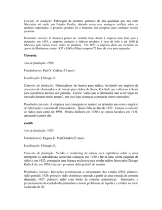 Conceito de fundação: Fabricação de produtos químicos de alta qualidade que não eram
fabricados até então nos Estados Unidos, obtendo assim uma vantagem tarifária sobre os
produtos importados; o primeiro produto foi o Santonin, um composto para combater vermes
parasitas.
Resultados iniciais: O Santonin parece ter vendido bem, dando à empresa uma base para a
expansão; em 1855, a empresa começou a fabricar produtos à base de iodo e até 1860 já
fabricava pelo menos cinco linhas de produtos. Em 1857, a empresa abriu um escritório no
centro de Manhattan e entre 1857 e 1888 a Pfizer comprou 72 lotes de terra para expansão.
Motorola
Ano de fundação: 1928
Fundador(es): Paul V. Galvin (33 anos)
Localização: Chicago, IL
Conceito de fundação: Eliminadores de bateria para rádios, incluindo um negócio de
consertos de eliminadores de bateria para rádios da Sears, Roebuck que voltavam à Sears
para assistência técnica sob garantia. Galvin "sabia que o eliminador não ia ter lugar no
mercado durante muito tempo", por isso logo começou a procurar outros mercados.
Resultados iniciais: A empresa mal conseguiu se manter no primeiro ano com o negócio
de fabricação e conserto de eliminadores. Quase faliu no fim de 1929. Lançou o conceito
de rádios para carro em 1930. Perdeu dinheiro em 1930 e se tornou lucrativa em 1931,
crescendo a partir daí.
Zenith
Ano de fundação: 1923
Fundador(es): Eugene E. MacDonald (37 anos)
Localização: Chicago, IL
Conceito de fundação: Vendas e marketing de rádios para capitalizar sobre o setor
emergente (a radiodifusão comercial começou em 1920 e havia uma oferta pequena de
rádios); em 1923, conseguiu uma licença exclusiva para vender rádios feitos pela Chicago
Radio Lab; em 1924, lançou o primeiro rádio portátil do mundo.
Resultados iniciais: Inovações estimulavam o crescimento das vendas (l924: primeiro
rádio portátil; 1926: primeiro rádio doméstico operado a partir de uma tomada de corrente
alternada; 1927: primeiro rádio com botão de sintonia automática). Entretanto, o
gerenciamento descuidado do patrimônio causou problemas de liquidez e crédito no meio
da década de 20.
 