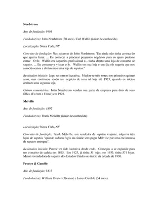 Nordstrom
Ano de fundação: 1901
Fundador(es): John Nordstrom (30 anos), Carl Wallin (idade desconhecida)
Localização: Nova York, NY
Conceito de fundação: Nas palavras de John Nordstrom: "Eu ainda não tinha certeza do
que queria fazer. ... Eu comecei a procurar pequenos negócios para os quais pudesse
entrar. O Sr. Wallin era sapateiro profissional e... tinha aberto uma loja de conserto de
sapatos. ... Eu costumava visitar o Sr. Wallin em sua loja e um dia ele sugeriu que nos
associássemos e abríssemos uma loja de sapatos."
Resultados iniciais: Logo se tornou lucrativa. Mudou-se três vezes nos primeiros quinze
anos, mas continuou sendo um negócio de uma só loja até 1923, quando os sócios
abriram uma segunda loja.
Outros comentários: John Nordstrom vendeu sua parte da empresa para dois de seus
filhos (Everett e Elmer) em 1928.
Melville
Ano de fundação: 1892
Fundador(es): Frank Melville (idade desconhecida)
Localização: Nova York, NY
Conceito de fundação: Frank Melville, um vendedor de sapatos viajante, adquiriu três
lojas de sapatos "quando o dono fugiu da cidade sem pagar Melville por uma encomenda
de sapatos entregue".
Resultados iniciais: Parece ter sido lucrativa desde cedo. Começou a se expandir para
um conceito de cadeia em 1895. Em 1923, já tinha 31 lojas; em 1935, tinha 571 lojas.
Maior revendedora de sapatos dos Estados Unidos no início da década de 1930.
Procter & Gamble
Ano de fundação: 1837
Fundador(es): William Procter (36 anos) e James Gamble (34 anos)
 