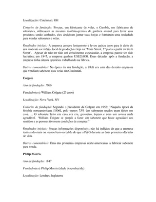 Localização: Cincinnati, OH
Conceito de fundação: Procter, um fabricante de velas, e Gamble, um fabricante de
sabonetes, utilizavam as mesmas matérias-primas de gordura animal para fazer seus
produtos; sendo cunhados, eles decidiram juntar suas forças e formaram uma sociedade
para vender sabonetes e velas.
Resultados iniciais: A empresa cresceu lentamente e levou quinze anos para ir além do
seu modesto escritório, local de produção e loja na "Main Street, 2? porta a partir da Sixth
Street". Apesar de não ter tido um crescimento espetacular, a empresa parece ter sido
lucrativa; em 1847, a empresa ganhou US$20.000. Duas décadas após a fundação, a
empresa tinha oitenta operários trabalhando na fábrica.
Outros comentários: Na época da sua fundação, a P&G era uma das dezoito empresas
que vendiam sabonete e/ou velas em Cincinnati.
Colgate
Ano de fundação: 1806
Fundador(es): William Colgate (23 anos)
Localização: Nova York, NY
Conceito de fundação: Segundo o presidente da Colgate em 1956: "Naquela época da
história norteamericana [l806], pelo menos 75% dos sabonetes usados eram feitos em
casa. ... O sabonete feito em casa era cru, grosseiro, áspero e com um aroma nada
agradável. William Colgate se propôs a fazer um sabonete que fosse agradável aos
sentidos e as pessoas tivessem condições de comprar."
Resultados iniciais: Poucas informações disponíveis; não há indícios de que a empresa
tenha sido mais ou menos bem-sucedida do que a P&G durante as duas primeiras décadas
de vida.
Outros comentários: Uma das primeiras empresas norte-americanas a fabricar sabonete
para venda.
Philip Morris
Ano de fundação: 1847
Fundador(es): Philip Morris (idade desconhecida)
Localização: Londres, Inglaterra
 