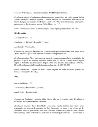 Conceito de fundação: Tabacaria situada na Bond Street em Londres.
Resultados iniciais: Continuou sendo uma simples revendedora até 1854, quando Philip
Morris começou a fabricar cigarros. Poucos indícios de crescimento substancial no
início. Lançou seus cigarros nos Estados Unidos em 1902. Investidores norte-americanos
compraram os direitos sobre o nome Philip Morris em 1919.
outros comentários: Marca Marlboro lançada como cigarro para mulheres em 1924.
R.J. Reynolds
Ano de fundação: 1875
Fundador(es): Richard J. Reynolds (25 anos)
Localização: Winston, NC
Conceito de fundação: Desenvolver e vender fumo para mascar com base numa nova
"folha defumada que se transformava no melhor fumo para mascar."
Resultados iniciais: No primeiro ano de operações, sua empresa produziu 56 toneladas do
produto. "A partir daí, mais ou menos de ano em ano, era preciso expandir a fábrica para
suprir as demandas dos mascadores do país." Por volta do meio da década de 1880, R.J.
Reynolds tinha acumulado uma fortuna pessoal de mais de US$100.000.
outros comentários: Cigarros da marca Camel lançados em 1913; em 1917, já havia se
tornado a marca nº 1 dos EUA.
Sony
Ano de fundação: 1945
Fundador(es): Masaru Ibuka (37 anos)
Localização: Tóquio, Japão
Conceito de fundação: Nenhuma idéia clara a não ser o conceito vago de aplicar a
tecnologia à criação de bens de consumo.
Resultados iniciais: Teve dificuldades com uma panela elétrica para fazer arroz
fracassada, um sistema de gravação de fitas fracassado; se manteve de pé através de
almofadas elétricas grosseiras e uma miscelânea de produtos sob contrato para a Japan
Broadcasting, como voltímetros e consoles de controle para estúdios. Desenvolveu o
 