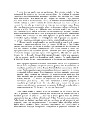 A sorte favorece aqueles que são persistentes. Esta simples verdade é a base
fundamental dos criadores de empresas bem-sucedidas. Os criadores de empresas
visionárias eram pessoas altamente persistentes e seguiam à risca o seguinte lema: Nunca,
nunca, nunca desista. Mas persistir em quê? Resposta: na empresa. Esteja preparado
para matar, rever ou desenvolver uma idéia (a GE abriu mão do seu sistema original de
corrente contínua e adotou o sistema de corrente alternada), mas nunca desista da
empresa. Se você acha que o sucesso da sua empresa é o mesmo que o sucesso de uma
idéia específica como muitos empresários acham - será mais provável que você desista da
empresa se a idéia falhar; e se a idéia der certo, será mais provável que você fique
emocionalmente ligado a ela e insista nela durante muito tempo, enquanto a empresa
deveria estar desenvolvendo novas idéias. Mas se para você a criação mais importante for
a empresa, não a execução de uma idéia específica ou ganhar dinheiro com uma
oportunidade fugaz de mercado, você poderá persistir além de qualquer idéia específica -
boa ou ruim - e caminhar em direção ao sucesso como uma instituição duradoura.
A HP, por exemplo, aprendeu cedo a ser humilde devido a uma série de produtos
fracassados e apenas razoavelmente bons. No entanto, Bill Hewlett e Dave Packard
continuaram consertando, persistindo, tentando e experimentando até descobrirem como
criar uma empresa inovadora que,expressaria seus valores centrais e obteria uma
reputação sustentada por seus ótimos produtos. Treinados para serem engenheiros, eles
poderiam ter atingido a sua meta agindo como engenheiros. Mas não foi o que eles
fizeram. Em vez disto, eles deixaram de projetar produtos para projetar uma organização
- criar um ambiente - que levasse à criação de grandes produtos. Em meados da década
de 1950, Bill Hewlett deu um exemplo de como dar as ferramentas num discurso interno:
Nossa equipe de engenharia se manteve razoavelmente estável. Isto foi programado,
não um acaso. Engenheiros são pessoas criativas, por isso antes de contratarmos um
engenheiro, queríamos ter certeza de que ele iria trabalhar num ambiente estável e
seguro. Também queríamos garantir que cada um de nossos engenheiros tivesse uma
oportunidade de longo alcance dentro da empresa e projetos adequados com os quais
trabalhar. Outra coisa que nos preocupava era ter certeza de que nossa supervisão
fosse adequada para que nossos engenheiros ficassem felizes e produzissem o
máximo possível. ... [O processo de] engenharia é um dos nossos produtos mais
importantes [grifo nosso]. ... nós vamos implementar o melhor programa de
engenharia que vocês já viram. Se vocês acham que se saíram bem até agora,
esperem mais dois ou três anos para ver nossa equipe de laboratório produzindo e os
supervisares em ação. Aí, sim, vocês vão ver o que é progresso!"
Dave Packard repetiu o conceito de dar as ferramentas em um discurso feito em
1964: "0 problema é o seguinte: como se pode desenvolver um ambiente em que os
indivíduos possam ser criativos? ... Acho que é preciso pensar muito na estrutura
organizacional para que se tenha este ambiente". 35 Em 1973, um repórter perguntou a
Packard quais as decisões específicas relativas a produtos que ele considerava mais
importantes para o crescimento da empresa. A resposta de Packard não incluiu nenhuma
decisão relativa a produtos. Toda a resposta foi baseada em decisões organizacionais: o
desenvolvimento da equipe de engenharia, uma política de pagamento relacionada aos
 