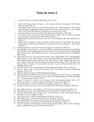 Notas do Anexo 2
1. Our Story So Far (St. Paul, MN: 3M Company, 1977), 51-56.
2. Charles W. Cheape, Norton Company.- a New England Enterprise (Cambridge, MA: Harvard
University Press, 1985), 12.
3 . Alden Hatch, American Express 1850-1950 (Garden City, NY. Country Life Press, 1950); 'About
American Express", publicação da empresa; Peter G. Grossman, American Express.- The Unofficial
History of the People Who Built the Great Empire (Nova York: Crown, 1987).
4. International Directory of Corporate Histories (Chicago: St. James Press, 1988), 380.
5. E.E. Tauber, Boeing in Peace and War (Enumaclaw, WA: TABA, 1991), 19; Robert J. Serling,
Legend and Legacy (Nova York: St. Martin's Press, 1992), 2-6.
6. Renê Francillon, McDonnell Douglas Aircraft Since 1920 (Annapolis, MD: Naval Institute Press,
1988), I-12.
7. Harold van B. Cleveland e Thomas E Huertas, Citibank 1812-1970 (Cambridge, MA: Harvard
University Press, 1985); InternationalDirectory of Corporate Histories (Chicago: St. James Press,
1988), 253.
8. International Directory of Corporate Histories (Chicago: St. James Press, 1988), 247.
9. Alfred Chandler, Giant Enterprise.- Ford, GeneralMotors, and the Automobile Industry (Cambridge,
MA: MIT Press, 1964); Arthur Kuhn, GM Passes Ford, 1918-38 (University Park, PA: Pennsylvania
State University Press, 1986); Robert Lacey, Ford.- The Men and the Machine (Nova York: Balantine
Books, 1986).
10. Alfred Sloan, My Years with General Motors (Nova York: Anchor Books, 1972); Alfred Chandler,
Giant Enterprise.- Ford, General Motors, and the Automobile Industry (Cambridge, MA: MIT Press,
1964); Maryann Keller, Rude Awakening (Nova York: Morrow, 1986); Arthur Kuhn, GM Passes
Ford, 1918-38 (University Park, PA: Pennsylvania State University Press, 1986); Arthur Pund, The
Turning Wheel.- The Story of General Motors through 25 years, 1908-1933 (Garden City, NY.
Doubleday Doarn, 1934).
11. The General Electric Story (Schenectady, NY. Hall of History Foundation, 1981), volumes I-2.
12. Henry G. Prout, A Life of George Westinghouse (Nova York: American Society of Mechanical
Engineers, 1921), I-150.
13. Materiais cedidos dos Arquivos da Hewlett-Packard Company.
14. "Research Packed with Ph.D's", Business Week, 22 de dezembro de 1956, 58; Hoover's Handbook,
1991 (Emeryville, CA: The Reference Press, 1990), 528; John McDonald, "The Men Who Made
T.I.", Fortune, novembro de 1961, 118-119.
15. Thomas J. Watson Jr., Father Son & Company (Nova York: Bantam Books, 1990), 13-17;
International Directory of Corporate Histories (Chicago: St. James Press, 1988), 147.
16. International Directory of Corporate Histories (Chicago: St. James Press, 1988), 165.
17. Lawrence G. Foster, A Company that Cares (New Brunswick, NJ: Johnson & Johnson, 1986), 9-27.
18. Bristol-Myers Company - Special Report.- The Next Century, publicação da empresa (l987), 3-5.
19. Robert O'Brian, Marriott. The J WillardMarriott Story (Salt Lake City: Deseret, 1987), 123-137.
20. "Glorified Road Stands Pay", Business Week, 17 de fevereiro de 1940; "The Howard Johnson
Restaurants", Fortune, setembro de 1940.
21. Values and Visions.- A Merck Century (Rahway, NJ: Merck, 1993), 13-15.
22. Samuel Mines, Pfizer.- An Informal History (Nova York: Pfizer, 1978), I-6.
23. Harry Mark Petrakis, The Founders Touch (Nova York: McGraw-Hill, 1965), 62-111.
24. International Directory of Corporate Histories (Chicago: St. James Press, 1988), 123.
25. John W. Nordstrom, The Immigrant in 1887 (Seattle: Dogwood Press, 1950), 44-50; "Nordstrom
History", publicação da empresa, 26 de novembro de 1990.
 