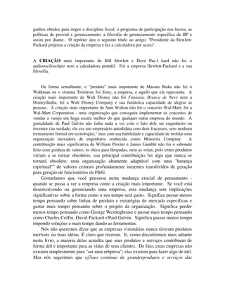 ganhos obtidos para impor a disciplina fiscal, o programa de participação nos lucros, as
políticas de pessoal e gerenciamento, a filosofia de gerenciamento específica da HP e
assim por diante. O repórter deu o seguinte título ao artigo: "Presidente da Hewlett-
Packard projetou a criação da empresa e fez a calculadora por acaso".
A CRIAÇÃO mais importante de Bill Hewlett e Dave Pac-l kard não foi o
audioosciloscópio nem a calculadora portátil. Foi a empresa Hewlett-Packard e a sua
filosofia.
De forma semelhante, o "produto" mais importante de Masaru Ibuka não foi o
Walkman ou o sistema Trinitron; foi Sony, a empresa, e aquilo que ela representa. A
criação mais importante de Walt Disney não foi Fantasia, Branca de Neve nem a
Disneylândia; foi a Walt Disney Company e sua fantástica capacidade de alegrar as
pessoas. A criação mais importante de Sam Walton não foi o conceito Wal-Mart; foi a
Wal-Mart Corporation - uma organização que conseguiu implementar os conceitos de
vendas a varejo em larga escala melhor do que qualquer outra empresa do mundo. A
genialidade de Paul Galvin não tinha nada a ver com o fato dele ser engenheiro ou
inventor (na verdade, ele era um empresário autodidata com dois fracassos, sem nenhum
treinamento formal em tecnologia)," mas com sua habilidade e capacidade de moldar uma
organização inovadora de engenharia conhecida como Motorola Company. A
contribuição mais significativa de William Procter e James Gamble não foi o sabonete
feito com gordura de suínos, os óleos para lâmpadas, nem as velas, pois estes produtos
viriam a se tornar obsoletos; sua principal contribuição foi algo que nunca se
tornará obsoleto: uma organização altamente adaptável com uma "herança
espiritual"" de valores centrais profundamente inerentes transferidos de geração
para geração de funcionários da P&G.
Gostaríamos que você pensasse nesta mudança crucial de pensamento -
quando se passa a ver a empresa como a criação mais importante. Se você está
desenvolvendo ou gerenciando uma empresa, esta mudança tem implicações
significativas sobre a forma como o seu tempo será gasto. Significa passar menos
tempo pensando sobre linhas de produto e estratégias de mercado específicas e
gastar mais tempo pensando sobre o projeto da organização. Significa perder
menos tempo pensando como George Westinghouse e passar mais tempo pensando
como Charles Coffin, David Packard e'Paul Galvin. Significa passar menos tempo
impondo soluções e mais tempo dando as ferramentas.
Nós não queremos dizer que as empresas visionárias nunca tiveram produtos
incríveis ou boas idéias. É claro que tiveram. E, como discutiremos mais adiante
neste livro, a maioria delas acredita que seus produtos e serviços contribuem de
forma útil e importante para as vidas de seus clientes. De fato, estas empresas não
existem simplesmente para "ser uma erhpresa"; elas existem para fazer algo de útil.
Mas nós sugerimos que oj7uxo contínuo de grandesprodutos e serviços das
 