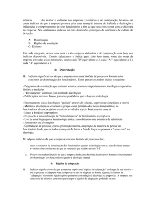 MÉTODO: Ao avaliar o cultismo nas empresas visionárias e de comparação, levamos em
conta indícios de que a empresa procura criar uma sensação intensa de lealdade e dedicação e
influenciar o comportamento de seus funcionários a fim de que seja consistente com a ideologia
da empresa. Nós analisamos indícios em três dimensões principais de ambientes de cultura de
devoção:
A: Doutrinação
B: Rigidez de adaptação
C: Elitismo
Em cada categoria, demos uma nota a cada empresa visionária e de comparação com base nos
indícios disponíveis. Depois calculamos o índice geral com base numa soma das notas da
empresa em todas estas dimensões, sendo cada "IP' equivalente a 3, cada "Af ' equivalente a 2 e
cada ".V' equivalente a 1.
A: Doutrinação
H: Indícios significativos de que a empresa tem uma história de processos formais e/ou
concretos de doutrinação dos funcionários. Estes processos podem incluir o seguinte:
- Programas de orientação que ensinam valores, normas comportamentais, ideologia corporativa,
história e tradições
- "Treinamento" contínuo com conteúdo ideológico
- Publicações internas: livros, jornais e periódicos que reforçam a ideologia
- Entrosamento social ideológico "prático" através de colegas, supervisores imediatos e outros
- Membros da empresa se tornam o grupo social primário dos novos funcionários; os
funcionários são encorajados a realizar atividades sociais basicamente entre si
- Hinos e bordões corporativos
- Exposição a uma mitologia de "feitos heróicos" de funcionários exemplares
- Uso de uma linguagem e terminologia única, consolidando uma estrutura de referência
- Juramentos ou afirmações
- Contratação de pessoas jovens, promoção interna, adaptação da maneira de pensar do
funcionário desde jovem; todos começam de baixo a fim de forçar as pessoas a "crescerem" na
ideologia
M: Alguns indícios de que a empresa tem uma história de processos for-
mais e concretos de doutrinação dos funcionários quanto à ideologia central, mas de forma menos
evidente e/ou consistente do que as empresas que receberam um "I-T'.
L: Poucos ou nenhum indício de que a empresa tenha uma história de processos formais e/ou concretos
de doutrinação dos funcionários quanto à ideologia central.
B: Rigidez de adaptação
H: Indícios significativos de que a empresa impôs uma "rigidez de adaptação" ao longo da sua história -
ou as pessoas se adaptam bem à empresa ou não se adaptam de forma alguma; os limites de
"adaptação" são muito rígidos (principalmente com relação à ideologia da empresa). A empresa usa
uma série de métodos concretos para impor a rigidez de adaptação, podendo incluir:
 