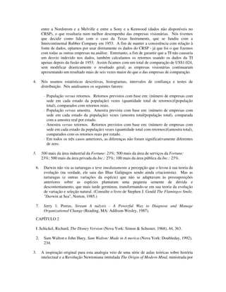 entre a Nordstrom e a Melville e entre a Sony e a Kenwood (dados não disponíveis no
CRSP), o que resultaria num melhor desempenho das empresas visionárias. Nós tivemos
que decidir como lidar com o caso da Texas Instruments, que se fundiu com a
Intercontinental Rubber Company em 1953. A fim de manter a consistência com relação à
fonte de dados, optamos por usar diretamente os dados do CRSP - já que foi o que fizemos
com todas as outras empresas na análise. Entretanto, a fim de garantir que a TI não causaria
um desvio indevido nos dados, também calculamos os retornos usando os dados da TI
apenas depois da fusão de 1953. Assim ficamos com um total de comparação de US$1.024,
sem modificar drasticamente o resultado geral; as empresas visionárias continuaram
apresentando um resultado mais de seis vezes maior do que o das empresas de comparação.
4. Nós usamos estatísticas descritivas, histograrnas, intervalos de confiança e testes de
distribuição. Nós analisamos os seguintes fatores:
· População versus retornos. Retornos previstos com base em: (número de empresas com
sede em cada estado da população) vezes (quantidade total de retornos)/(população
total), comparados com retornos reais.
· População versus amostra. Amostra prevista com base em: (número de empresas com
sede em cada estado da população) vezes (amostra total/população total), comparada
com a amostra real por estado.
· Amostra versus retornos. Retornos previstos com base em: (número de empresas com
sede em cada estado da população) vezes (quantidade total com retornos)/(amostra total),
comparados com os retornos reais por estado.
· Em todos os três casos anteriores, as diferenças não foram significativamente diferentes
de zero.
5. 500 mais da área industrial da Fortune: 23%; 500 mais da área de serviços da Fortune:
23%; 500 mais da área privada da Inc.: 27%; 100 mais da área pública da Inc.: 25%.
6. Darwin não viu as tartarugas e teve imediatamente a percepção que o levou à sua teoria da
evolução (na verdade, ele saiu das Ilhas Galápagos sendo ainda criacionista). Mas as
tartarugas (e outras variações da espécie) que não se adaptavam às pressuposições
anteriores sobre as espécies plantaram uma pequena semente de dúvida e
descontentamento, que mais tarde germinou, transformando-se em sua teoria da evolução
de variação e seleção natural. (Consulte o livro de Stephen J. Gould The Flamingos Smile,
"Darwin at Sea", Norton, 1985.)
7. Jerry 1. Porras, Stream A nalysis - A Powerful Way to Diagnose and Manage
Organizational Change (Reading, MA: Addison-Wesley, 1987).
CAPÍTULO 2
I .Schickel, Richard, The Disney Version (Nova York: Simon & Schuster, 1968), 44, 363.
2. Sam Walton e John Huey, Sam Walton: Made in A merica (Nova York: Doubleday, 1992),
234.
3. A inspiração original para esta analogia veio de uma série de aulas teóricas sobre história
intelectual e a Revolução Newtoniana intitulada The Origin of Modern Mind, ministrada por
 