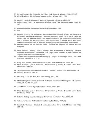 27. Richard Schickel, The Disney Version (Nova York: Simon & Schuster, 1968), 106-107.
28. Clive Hirschhorn, The Columbia Story (Nova York: Crown, 1989), 7-16.
29. Grover e Lagai, Development of American Industries, 4@ Edição, 1959, 491.
30. Robert Lacey, Ford.- The Men and the Machine (Nova York: Ballantine Books, 1986), 47-
110.
31. Centennial Review, Documento Interno da Westinghouse, 1986.
32. Ibid.
33. Leonard S. Reich, The Making of A merican Industrial Research: Science and Business ar
GEandBell, 1876-1926(Cambridge: Cambridge University Press, 1985), 69-71. (Nota dos
autores: Nós não podemos afirmar com lOOO7o de certeza que o laboratório da GE tenha
sido o primeiro dos Estados Unidos, mas sabemos que é anterior ao da Bell, outro
laboratório que estava entre os primeiros, inaugurado apenas vinte e cinco anos depois.)
34. Discurso interno de Bill Hewlett, 1956. Cortesia dos Arquivos da Hewlett Packard
Company.
35. Dave Packard, "Industry's New Challenge: The Management of Creativity", Western
Electronic Manufacturer's Association, San Diego, 23 de setembro de 1964, cortesia dos
Arquivos da Hewlett Packard Company.
36. "Hewlett Packard Chairman Built Company by Design, Calculator by Chance", The AMBA
Executive, setembro de 1977, 6-7.
37. Harry Mark Petrakis, The Founders Touch (Nova York: McGraw-Hill, 1965), x-63.
38. Oscar Schisgall, Eyes on Tomorrow.- The Evolution of Procter & Gamble (Nova York:
Dou@leday, 1981), xii.
39. "National Business Hall of Fame Roster Past Laureates", Fortune, 5 de abril de 1993, 116.
40. Hoovers Handbook, 1991, 381.
41. Our Story So Far (Sr. Paul, MN: 3M Company, 1977), 59.
42. Mildred Houghton Comfort, William L. McKnight, Industrialist (Minneapolis: T.S. Denison,
1962), 35, 45, 182, 194, 201.
43. Akio Morita, Made in Japan (Nova York: Dutton, 1986), 147.
44. Oscar Schisgall, Eyes on Tomorrow.- The Evolution of Procter & Gamble (Nova York:
Doubleday, 1981), 1-15.
45. Robert J. Serling, Legend and Legacy (Nova York: Sr. Martin's Press, 1992), 70.
46. Values and Visions.- A Merck Century (Rahway, NJ: Merck, 1993), 12.
47. Camille B. Wortman e Elizabeth E Loftus, Psychology (Nova York: McGraw-Hill, 1992),
385-418.
 
