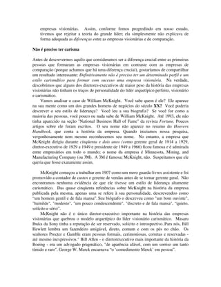 empresas visionárias. Assim, conforme fomos progredindo em nosso estudo,
tivemos que rejeitar a teoria do grande líder; ela simplesmente não explicava de
forma adequada as diferenças entre as empresas visionárias e de comparação.
Não é preciso ter carisma
Antes de descrevermos aquilo que consideramos ser a diferença crucial entre as primeiras
pessoas que formaram as empresas visionárias em contraste com as empresas de
comparação (porque achamos que há uma diferença crucial), gostaríamos de compartilhar
um resultado interessante: Definitivamente não é preciso ter um determinado perfil e um
estilo carismdtico para formar com sucesso uma empresa visionária. Na verdade,
descobrimos que alguns dos diretores-executivos de maior peso da história das empresas
visionárias não tinham os traços de personalidade do líder arquetípico perfeito, visionário
e carismático.
Vamos analisar o caso de William McKnight. Você sabe quem é ele? Ele aparece
na sua mente como um dos grandes homens de negócios do século XX? Você poderia
descrever o seu estilo de liderança? Você leu a sua biografia? Se você for como a
maioria das pessoas, você pouco ou nada sabe de William McKnight. Até 1993, ele não
tinha aparecido na seção "National Business Hall of Fame" da revista Fortune. Poucos
artigos sobre ele foram escritos. O seu nome não aparece no resumo do Hoovers
Handbook, que conta a história da empresa. Quando iniciamos nossa pesquisa,
vergonhosamente nem mesmo reconhecemos seu nome. No entanto, a empresa que
McKnight dirigiu durante cinqüenta e dois anos (como gerente geral de 1914 a 1929,
diretor-executivo de 1929 a 1949 e presidente de 1949 a 1966) ficou famosa e é admirada
entre empresários em todo o mundo; o nome da empresa é Minnesota, Mining, and
Manufacturing Company (ou 3M). A 3M é famosa; McKnight, não. Suspeitamos que ele
queria que fosse exatamente assim.
McKnight começou a trabalhar em 1907 como um mero guarda-livros assistente e foi
promovido a contador de custos e gerente de vendas antes de se tornar gerente geral. Não
encontramos nenhuma evidência de que ele tivesse um estilo de liderança altamente
carismático. Das quase cinqüenta referências sobre McKnight na história da empresa
publicada pela mesma, apenas uma se refere à sua personalidade, descrevendoo como
“um homem gentil e de fala mansa”. Seu biógrafo o descreveu como "um bom ouvinte",
"humilde", "modesto", "um pouco condescendente", "discreto e de fala mansa", “quieto,
solícito e sério”.
McKnight não é o único diretor-executivo importante na história das empresas
visionárias que quebrou o modelo arquetípico do líder visionário carismático. Masaru
Ibuka da Sony tinha a reputação de ser reservado, solícito e introspectivo. Para nós, Bill
Hewlett lembra um fazendeiro amigável, direto, comum e com os pés no chão. Os
senhores Procter e Gamble eram pessoas formais, cerimoniosas, corretas e reservadas -
até mesmo inexpressivos." Bill Allen - o diretorexecutivo mais importante da história da
Boeing - era um advogado pragmático, "de aparência afável, com um sorriso um tanto
tímido e raro". George W. Merck encarnava “o ‘comedimento Merck’ em pessoa”.
 