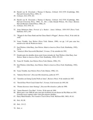 48. Harold van B. Cleveland e Thomas E Huertas, Citibank 1812-1970 (Cambridge, MA:
Harvard University Press, 1985), 32.
49. Citibank, 1812-1970, 301.
50. Harold van B. Cleveiand e Thomas E Huertas, Citibank 1812-1970 (Cambridge, MA:
Harvard University Press, 1985), 41, 301; e John Donald Wilson, The Chase (Boston:
Harvard Business School Press, 1986), 25.
51. Citibank, 1812-1970, 54.
52. Arma Robertson Burr, Portrait of a Banker.- James Stillman, 1850-1918 (Nova York:
Duffield, 1927), 249.
53. "Wiggin Is the Chase Bank and the Chase Bank Is Wiggin", Business Week, 30 de abril de
1930.
54. Vance Trimble, Sam Walton (Nova York: Dutton, 1990), ver pp. 1-45 para uma boa
narrativa da vida de Walton no início.
55. Sam Walton e John Huey, Sam Walton: Made in America (Nova York: Doubleday, 1992),
78-79.
56. "America's Most Successful Merchant", Fortune, 23 de setembro de 1991.
57. Grande parte dos detalhes desta seção foram retirados de: Sam Walton e John Huey, Sam
Walton: Made in America (Nova York: Doubleday, 1992), 225-232.
58. Vance H. Trimble, Sam Walton (Nova York: Dutton, 1990), 274.
59. Sam Walton e John Huey, Sam Walton: Made in America (Nova York: Doubleday, 1992),
225.
60. Vance Trimble, Sam Walton (Nova York: Dutton, 1990), 121.
61. "Industry Overview", Discount Merchandising, junho de 1977.
62. "Gremlins are Eating Up the Profit at Ames", Business Week, 19 de outubro de 1987.
63. "David Glass Won't Crack Under Fire", Fortune, 8 de fevereiro de 1993, 80.
64. "Pistner discusses Ames Strategy", Discount Merchandiser, julho de 1990.
65. "James Harmon's Two Hats", Forbes, 28 de maio de 1990.
66. Metas para o ano 2000 de uma carta que recebemos de um diretor da Wal-Mart em 1991.
Consulte nosso capítulo sobre visão para maiores detalhes.
67. Harry Mark Petrakis, The Founders Touch (Nova York: McGraw-Hill, 1965), 49, 61.
68. Ibid., 69, 88.
69. Ibid., 114-15.
70. Ibid., xi.
 