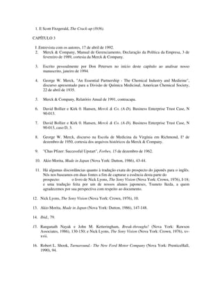 1. E Scott Fitzgerald, The Crack-up (l936).
CAPÍTULO 3
I .Entrevista com os autores, 17 de abril de 1992.
2. Merck & Company, Manual de Gerenciamento, Declaração da Política da Empresa, 3 de
fevereiro de 1989, cortesia da Merck & Company.
3. Escrito pessoalmente por Don Petersen no início deste capítulo ao analisar nosso
manuscrito, janeiro de 1994.
4. George W. Merck, "An Essential Partnership - The Chemical Industry and Medieine",
discurso apresentado para a Divisão de Química Medicinal, American Chemical Society,
22 de abril de 1935.
5. Merck & Company, Relatório Anual de 1991, contracapa.
6. David Bollier e Kirk 0. Hansen, Merck & Co. (A-D), Business Enterprise Trust Case, N
90-013.
7. David Bollier e Kirk 0. Hansen, Merck & Co. (A-D), Business Enterprise Trust Case, N
90-013, caso D, 3.
8. George W. Merck, discurso na Escola de Medicina da Virgínia em Richmond, I? de
dezembro de 1950, cortesia dos arquivos históricos da Merck & Company.
9. "Chas Pfizer: Successful Upstart", Forbes, 15 de dezembro de 1962.
10. Akio Morita, Made in Japan (Nova York: Dutton, 1986), 43-44.
11. Há algumas discordâncias quanto à tradução exata do prospecto do japonês para o inglês.
Nós nos baseamos em duas fontes a fim de capturar a essência desta parte do
prospecto: o livro de Nick Lyons, The Sony Vision (Nova York: Crown, 1976), I-18;
e uma tradução feita por um de nossos alunos japoneses, Tsuneto lkeda, a quem
agradecemos por sua perspectiva com respeito ao documento.
12. Nick Lyons, The Sony Vision (Nova York: Crown, 1976), 10.
13. Akio Morita, Made in Japan (Nova York: Dutton, 1986), 147-148.
14. Ibid., 79.
15. Ranganath Nayak e John M. Ketteringham, Break-throughs! (Nova York: Rawson
Associates, 1986), 130-150; e Nick Lyons, The Sony Vision (Nova York: Crown, 1976), xv-
xvii.
16. Robert L. Shook, Turnaround.- The New Ford Motor Company (Nova York: PrenticeHall,
1990), 94.
 