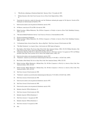 6. "Why Rivals as Quaking as Nordstrom Heads East", Business Week, 15 de junho de 1987.
7. William Davidow e Bro Utall, Total Customer Service (Nova York: Harper & Row, 1989),
91.
8. Transcrição da entrevista a partir da discussão com Jim Nordstrom realizada pela equipe do The Reporter, Escola de Pós-
Graduação em Administração de Stanford, 1991.
9. Entrevista dos autores com um gerente da Nordstrom, maio de 1993.
10. 60 Minutes, entrevista na TV da CBS, 6 de maio de 1990.
11. Robert Levering e Milton Moskowitz, The 100 Best Companies to Workfor in America (Nova York: Doubleday Currency,
1993), 327-332.
12. "The Secrets Behind Nordstrom's Service", San Francisco Chronicle, 24 de dezembro de 1992.
13. Pacote de orientação da Nordstrom.
14. Robert Levering e Milton Moskowitz, The 100 Best Companies to Workfor in America (Nova York: Doubleday Currency,
1993), 327-332.
15. "At Nordstrom Stores, Service Comes First - But at a Big Price", Wall Street Journal, 20 de fevereiro de 1990.
16. "The Other Nordstrom", Los Angeles Times, 4 de fevereiro de 1990, Seção de Negócios.
17. Ron Zemke e Dick Schaaf, The Service Edge (Nova York: New American Library, 1989), 352-355; William Davidow e Bro
Utall, Total Customer Service (Nova York: Harper & Row, 1989), 86-87.
18. "Nordstrom's Push East Will Test its Renown for the Best Service", Wall Street Journal, I' de agosto de 1979, AI; William
Davidow e Bro Utall, Total Customer Service (Nova York: Harper & Row, 1989), 130.
19. Entrevista dos autores com um gerente da Nordstrom, maio de 1993.
20. "Nordstrom", estudo de caso da Escola de Administração de Harvard, n' 9-191-002 e 1-192-027, Rev. 6/9/91.
21. Ron Zemke e Dick Schaaf, The Service Edge (Nova York: New American Library, 1989), 352-355.
22. Robert Levering, Milton Moskowitz e Michael Katz, The 100 Best Companies to Work for in America (Nova York: New
American Library, 1985), 243-245.
23. Robert Levering, Milton Moskowitz e Michael Katz, The 100 Best Companies to Work for in America (Nova York: New
American Library, 1985), 243-245.
24. Wall Street Journal, 20 de fevereiro de 1990.
25. "Nordstrom", estudo de caso da Escola de Administração de Harvard, n? 9-191-002 e I-192-027, Rev. 6/9/91.
26. Wall Street Journal, 20 de fevereiro de 1990.
27. Entrevista dos autores com um gerente da Nordstrom, maio de 1993.
28. Wall Street Journal, 20 de fevereiro de 1990.
29. Entrevista dos autores com um gerente da Nordstrom, maio de 1993.
30. Relatório Anual de 1990 da Nordstrom, 12.
31. Wall Street Journal, 20 de fevereiro de 1990.
32. Relatório Anual de 1988 da Nordstrom, 9.
33. Wall Street Journal, 1? de agosto de 1989.
34. Relatório Anual de 1988 da Nordstrom, 9.
35. Wall Street Journal, I? de agosto de 1989.
36. Ibid.
 