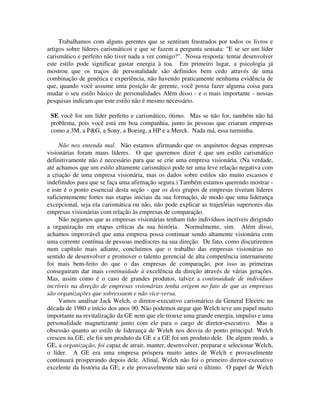 Trabalhamos com alguns gerentes que se sentiram frustrados por todos os livros e
artigos sobre líderes carismáticos e que se fazem a pergunta sensata: "E se ser um líder
carismático e perfeito não tiver nada a ver comigo?". Nossa resposta: tentar desenvolver
este estilo pode significar gastar energia à toa. Em primeiro lugar, a psicologia já
mostrou que os traços de personalidade são definidos bem cedo através de uma
combinação de genética e experiência, não havendo praticamente nenhuma evidência de
que, quando você assume uma posição de gerente, você possa fazer alguma coisa para
mudar o seu estilo básico de personalidades Além disso - e o mais importante - nossas
pesquisas indicam que este estilo não é mesmo necessário.
SE você for um líder perfeito e carismático, ótimo. Mas se não for, também não há
problema, pois você está em boa companhia, junto às pessoas que criaram empresas
como a 3M, a P&G, a Sony, a Boeing, a HP e a Merck. Nada má, essa turminha.
Não nos entenda mal. Não estamos afirmando que os arquitetos degsas empresas
visionárias foram maus líderes. O que queremos dizer é que um estilo carismático
definitivamente não é necessário para que se crie uma empresa visionária. (Na verdade,
até achamos que um estilo altamente carismático pode ter uma leve relação negativa com
a criação de uma empresa visionária, mas os dados sobre estilos são muito escassos e
indefinidos para que se faça uma afirmação segura.) Também estamos querendo mostrar -
e este é o ponto essencial desta seção - que os dois grupos de empresas tiveram líderes
suficientemente fortes nas etapas iniciais da sua formação, de modo que uma liderança
excepcional, seja ela carismática ou não, não pode explicar as trajetórias superiores das
empresas visionárias com relação às empresas de comparação.
Não negamos que as empresas visionárias tenham tido indivíduos incríveis dirigindo
a organização em etapas críticas da sua história. Normalmente, sim. Além disso,
achamos improvável que uma empresa possa continuar sendo altamente visionária com
uma corrente contínua de pessoas medíocres na sua direção. De fato, como discutiremos
num capítulo mais adiante, concluímos que o trabalho das empresas visionárias no
sentido de desenvolver e promover o talento gerencial de alta competência internamente
foi mais bem-feito do que o das empresas de comparação, por isso as primeiras
conseguiram dar mais continuidade à excelência da direção através de várias gerações.
Mas, assim como é o caso de grandes produtos, talvez a continuidade de indivíduos
incríveis na direção de empresas visionárias tenha origem no fato de que as empresas
são organizações que sobressaem e não vice-versa.
Vamos analisar Jack Welch, o diretor-executivo carismárico da General Electric na
década de 1980 e início dos anos 90. Não podemos negar que Welch teve um papel muito
importante na revitalização da GE nem que ele trouxe uma grande energia, impulso e uma
personalidade magnetizante junto com ele para o cargo de diretor-executivo. Mas a
obsessão quanto ao estilo de liderança de Weleh nos desvia do ponto principal: Welch
cresceu na GE; ele foi um produto da GE e a GE foi um produto dele. De algum modo, a
GE, a organização, foi capaz de atrair, manter, desenvolver, preparar e selecionar Welch,
o líder. A GE era uma empresa próspera muito antes de Welch e provavelmente
continuará prosperando depois dele. Afinal, Welch não foi o primeiro diretor-executivo
excelente da história da GE; e ele provavelmente não será o último. O papel de Welch
 
