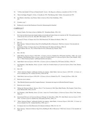 94. "A Policy that Guided 118 Years of Steady Growth", System - The Magazine of Business, dezembro de 1924, 717-720.
95. "How to be Happy Though 2", Forbes, 15 de julho de 1976; "The Morning After", Forbes, 22 de janeiro de 1979.
96. Sam Walton e John Huey, Sam Walton: Made in America (Nova York: Doubleday, 1992),
157.
97. Consulte o cap. 7.
98. Paráfrase da visita de John Nordstrom à Escola de Administração de Stanford.
CAPÍTULO 7
1. Darwin, Charles, The Origin of Species (Buffalo, NY. Prometheus Books, 1991), 222.
2. Isto é mais um lema do que uma citação e pode ser encontrado sob várias formas nos materiais da 3M. Nós parafraseamos esta
versão de Our Story So Far (St. Paul, MN: 3M Company, 1977), 107.
3. Lawrence G. Foster, A Company that Cares (New Brunswick, NJ: Johnson & Johnson, 1986), 116.
4. Ibid., 32.
5. Elyse Tãnouye, "Johnson & Johnson Stays Fit by Shuffling Its Mix of Businesses", Wall Street Journal, 22 de dezembro de
1992, AI.
6. Lawrence G. Foster, A Company that Cares (New Brunswick, NJ: Johnson & Johnson, 1986), 82.
7. Robert O'Brian, Marriott., The J. Willard Marriott Story (Salt Lake City: Deseret, 1987),
182.
8. Ibid., 180-184.
9. Alden Hatch, American Express 1850-1950.- A Century of Service (Garden City, NYCountry Life Press, 1950), cap. 6; Jon
Friedman e John Meechan, House of Cards.- Inside the Troubled Empire of A merican Express (Nova York: Putnam, 1992),
cap. 3; "About American Express", publicação histórica da empresa.
10. Alden Hatch, American Express 1850-1950.- A Century of Service (Garden City, NYCountry Life Press, 1950), 93.
11. Jon Friedman e John Meechan, House of Cards.- Inside the Troubled Empire of A merican Express (Nova York: Putnam,
1992), 52.
12. Ibid., 106.
13. "About American Express", publicação histórica da empresa; Alden Hatch, American Express 1850-1950.- A Century of
Service (Garden City, NY- Country Life Press, 1950), 96-108.
14. Alden Hatch, American Express 1850-1950.- A Century of Service (Garden City, NY-. Country Life Press, 1950), 106.
15. Entrevista com os autores.
16. "How Hewlett-Packard entered the Computer Business", documento dos arquivos da Hewlett-Packard Company.
17. Entrevista com os autores.
18. "Riding the Electronics Boom", Business Week, 27 de fevereiro de 1960; Harry Mark Petrakis, The Founder's Touch (Nova
York: McGraw-Hill, 1965), 215-218.
19. Jon Friedman e John Meechan, House of Cards.- Inside the Troubled Empire of American Express (Nova York: Putnam,
1992), 53.
20. International Directory of Corporate Histories (Chicago: St. James Press, 1988), 395; Alden Hatch, American Express 1850-
1950.- A Century of Service (Garden City, NYCountry Life Press, 1950), 133.
21. "About American Express", publicação histórica da empresa; Alden Hatch, A merican Express 1850-1950.- A Century of
Service (Garden City, NY. Country Life Press, 1950), cap. 11.
22. A Company that Cares (New Brunswick, NJ: Johnson & Johnson, 1986), 38, 116, 119.
23. Elyse Tanouye, "Johnson & Johnson Stays Fit by Shuffling Its Mix of Businesses", Wall Street Journal, 22 de dezembro de
1992, AI.
 