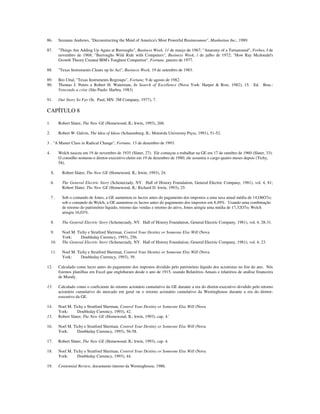 86. Suzanna Andrews, "Deconstructing the Mind of America's Most Powerful Businessman", Manhattan Inc., 1989.
87. "Things Are Adding Up Again at Burroughs", Business Week, 11 de março de 1967; "Anatomy of a Turnaround", Forbes, I de
novembro de 1968; "Burroughs Wild Ride with Computers", Business Week, l de julho de 1972; "How Ray Mcdonald's
Growth Theory Created IBM's Toughest Competitor", Fortune, janeiro de 1977.
88. "Texas Instruments Cleans up lts Act", Business Week, 19 de setembro de 1983.
89. Bro Uttal, "Texas Instruments Regroups", Fortune, 9 de agosto de 1982.
90. Thomas J. Peters e Robert H. Waterman, In Search of Excellence (Nova York: Harper & Row, 1982), 15. Ed. Bras.:
Vencendo a crise (São Paulo: Harbra, 1983)
91. Our Story So Far (St. Paul, MN: 3M Company, 1977), 7.
CAPÍTULO 8
1. Robert Slater, The New GE (Homewood, IL: Irwin, 1993), 268.
2. Robert W. Galvin, The Idea of Ideas (Schaumburg, IL: Motorola University Prçss, 1991), 51-52.
3 . "A Master Class in Radical Change", Fortune, 13 de dezembro de 1993.
4. Welch nasceu em 19 de novembro de 1935 (Slater, 27). Ele começou a trabalhar na GE em 17 de outubro de 1960 (Slater, 33).
O conselho nomeou-o diretor-executivo eleito em 19 de dezembro de 1980; ele assumiu o cargo quatro meses depois (Tichy,
58).
S. Robert Slater, The New GE (Homewood, IL: Irwin, 1993), 24.
6. The General Electric Story (Schenectady, NY. Hall of History Foundation, General Electric Company, 1981), vol. 4, 81;
Robert Slater, The New GE (Homewood, IL: Richard D. lrwin, 1993), 25.
7 . Sob o comando de Jones, a GE aumentou os lucros antes do pagamento dos impostos a uma taxa anual média de 14,O6O7o;
sob o comando de Welch, a GE aumentou os lucros antes do pagamento dos impostos em 8,49%. Usando uma combinação
de retorno do património líquido, retorno das vendas e retorno do ativo, Jones atingiu uma média de 17,32O7o; Welch
atingiu 16,03%.
8. The General Electric Story (Schenectady, NY. Hall of History Foundation, General Electric Company, 1981), vol. 4, 28-31.
9. Noel M. Tichy e Stratford Sherman, Control Your Destiny or Someone Else Will (Nova
York: Doubleday Currency, 1993), 256.
10. The General Electric Story (Schenectady, NY. Hall of History Foundation, General Electric Company, 1981), vol. 4, 23.
11. Noel M. Tichy e Stratford Sherman, Control Your Destiny or Someone Else Will (Nova
York: Doubleday Currency, 1993), 39.
12. Calculado como lucro antes do pagamento dos impostos dividido pelo património líquido dos acionistas no fim do ano. Nós
fizemos planilhas em Excel que englobaram desde o ano de 1915, usando Relatórios Anuais e relatórios de análise financeira
de Moody.
13. Calculado como o coeficiente do retorno acionário cumulativo da GE durante a era do diretor-executivo dividido pelo retorno
acionário cumulativo do mercado em geral ou o retorno acionário cumulativo da Westinghouse durante a era do diretor-
executivo da GE.
14. Noel M. Tichy e Stratford Sherman, Control Your Destiny or Someone Else Will (Nova
York: Doubleday Currency, 1993), 42.
15. Robert Slater, The New GE (Homewood, IL: lrwin, 1993), cap. 4.'
16. Noel M. Tichy e Stratford Sherman, Control Your Destiny or Someone Else Will (Nova
York: Doubleday Currency, 1993), 56-58.
17. Robert Slater, The New GE (Homewood, IL: lrwin, 1993), cap. 4.
18. Noel M. Tichy e Stratford Sherman, Control Your Destiny or Someone Else Will (Nova
York: Doubleday Currency, 1993), 44.
19. Centennial Review, documento interno da Westinghouse, 1986.
 