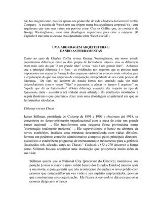não foi insignificante, mas foi apenas um pedacinho de toda a história da General Electric
Company. A escolha de Welch tem sua origem numa boa arquitetura corporati,Va - uma
arquitetura que tem suas raizes em pessoas como Charles Coffin, que, ao contrário de
George Westinghouse, usou uma abordagem arquitetural para criar a empresa. (O
Capítulo 8 traz uma discussão mais detalhada sobre Welch e a GE.)
UMA ABORDAGEM ARQUITETURAL:
DANDO AS FERRAMENTAS
Como no caso de Charles Coffin versus George Westinghouse, em nosso estudo
encontramos diferenças entre os dois grupos de formadores iniciais, mas as diferenças
eram mais sutis do que "é um grande líder" versus “não é um grande líder”. Achamos
que a principal diferença é o foco - as evidências nos sugerem que as pessoas mais
importantes nas etapas de formação das empresas visionárias estavam mais voltadas para
a organização do que nas empresas de comparação, independente do seu estilo pessoal de
liderança. De fato, no decorrer do estudo fomos nos sentindo cada vez mais
desconfortáveis com o termo "líder" e passamos a adotar os termos I arquiteto" ou
"aquele que dá as ferramentas". (Outra diferença essencial diz respeito ao tipo de
ferramenta dada - assunto a ser tratado mais adiante.) Os contrastes mostrados a
seguir ilustram o que queremos dizer com uma abordagem arquitetural em que as
ferramentas são dadas.
Citicorp versus Chase
James Stillman, presidente do Citicorp de 1891 a 1909 e chairman até 1918, se
concentrou no desenvolvimento organizacional com a meta de criar um grande
banco nacional . 48 Ele transformou uma pequena firma provinciana numa
"corporação totalmente moderna' '. 41 Ele supervisionou o banco na abertura de
novos escritórios, instituiu uma estrutura descentralizada com várias divisões,
formou um poderoso conselho administrativo composto pelos principais diretores-
executivos e estabeleceu programas de recrutamento e treinamento para a gerência
(instituídos três décadas antes no Chase)." Citibank 1812-1970 descreve a forma
como Stillman buscou arquitetar uma instituição que prosperaria muito além da
sua vida:
Stillman queria que o National City [precursor do Citicorp] mantivesse sua
posição [como o maior e mais sólido banco dos Estados Unidos] mesmo após
a sua morte, e para garantir que isto acontecesse ele encheu o novo prédio com
pessoas que compartilhavam sua visão e seu espírito empreendedor, pessoas
que construiriam uma organização. Ele ficava observando e deixava que estas
pessoas dirigissem o banco.
 
