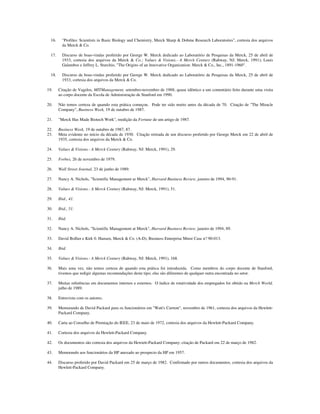 16. "Profiles: Scientists in Basic Biology and Chemistry, Merck Sharp & Dohme Research Laboratories", cortesia dos arquivos
da Merck & Co.
17. Discurso de boas-vindas proferido por George W. Merck dedicado ao Laboratório de Pesquisas da Merck, 25 de abril de
1933, cortesia dos arquivos da Merck & Co.; Values & Visions.- A Merck Century (Rahway, NJ: Merck, 1991); Louis
Galambos e Jeffrey L. Sturchio, "The Origins of an lnnovative Organization: Merck & Co., Inc., 1891-1960".
18. Discurso de boas-vindas proferido por George W. Merck dedicado ao Laboratório de Pesquisas da Merck, 25 de abril de
1933, cortesia dos arquivos da Merck & Co.
19. Citação de Vagelos, MITManagement, setembro-novembro de 1988; quase idêntico a um comentário feito durante uma visita
ao corpo docente da Escola de Administração de Stanford em 1990.
20. Não temos certeza de quando esta prática começou. Pode ter sido muito antes da década de 70. Citação de "The Miracle
Company", Business Week, 19 de outubro de 1987.
21. "Merck Has Made Biotech Work", reedição da Fortune de um artigo de 1987.
22. Business Week, 19 de outubro de 1987, 87.
23. Meta evidente no início da década de 1930. Citação retirada de um discurso proferido por George Merck em 22 de abril de
1935, cortesia dos arquivos da Merck & Co.
24. Values & Visions.- A Merck Century (Rahway, NJ: Merck, 1991), 29.
25. Forbes, 26 de novembro de 1979.
26. Wall Street Journal, 23 de junho de 1989.
27. Nancy A. Nichols, "Scientific Management ar Merck", Harvard Business Review, janeiro de 1994, 90-91.
28. Values & Visions.- A Merck Century (Rahway, NJ: Merck, 1991), 51.
29. Ibid., 41.
30. Ibid., 51.
31. Ibid.
32. Nancy A. Nichols, "Scientific Management at Merck", Harvard Business Review, janeiro de 1994, 89.
33. David Bollier e Kirk 0. Hansen, Merck & Co. (A-D), Business Enterprise Mmst Case n? 90-013.
34. Ibid.
35. Values & Visions.- A Merck Century (Rahway, NJ: Merck, 1991), 168.
36. Mais uma vez, não temos certeza de quando esta prática foi introduzida. Como membros do corpo docente de Stanford,
tivemos que redigir algumas recomendações deste tipo; elas são diferentes de qualquer outra encontrada no setor.
37. Muitas referências em documentos internos e externos. O índice de rotatividade dos empregados foi obtido na Merck World,
julho de 1989.
38. Entrevista com os autores.
39. Memorando de David Packard para os funcionários em "Watt's Current", novembro de 1961, cortesia dos arquivos da Hewlett-
Packard Company.
40. Carta ao Conselho de Premiação do IEEE, 23 de maio de 1972, cortesia dos arquivos da Hewlett-Packard Company.
41. Cortesia dos arquivos da Hewlett-Packard Company.
42. Os documentos são cortesia dos arquivos da Hewiett-Packard Company; citação de Packard em 22 de março de 1982.
43. Memorando aos funcionários da HP anexado ao prospecto da HP em 1957.
44. Discurso proferido por David Packard em 25 de março de 1982. Confirmado por outros documentos, cortesia dos arquivos da
Hewlett-Packard Company.
 