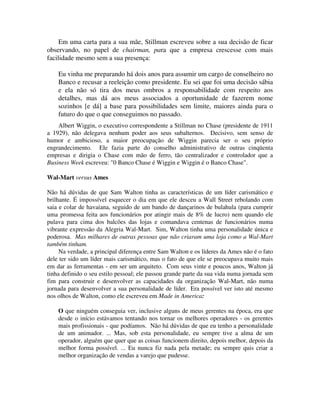 Em uma carta para a sua mãe, Stillman escreveu sobre a sua decisão de ficar
observando, no papel de chairman, para que a empresa crescesse com mais
facilidade mesmo sem a sua presença:
Eu vinha me preparando há dois anos para assumir um cargo de conselheiro no
Banco e recusar a reeleição como presidente. Eu sei que foi uma decisão sábia
e ela não só tira dos meus ombros a responsabilidade com respeito aos
detalhes, mas dá aos meus associados a oportunidade de fazerem nome
sozinhos [e dá] a base para possibilidades sem limite, maiores ainda para o
futuro do que o que conseguimos no passado.
Albert Wiggin, o executivo correspondente a Stillman no Chase (presidente de 1911
a 1929), não delegava nenhum poder aos seus subalternos. Decisivo, sem senso de
humor e ambicioso, a maior preocupação de Wiggin parecia ser o seu próprio
engrandecimento. Ele fazia parte do conselho administrativo de outras cinqüenta
empresas e dirigia o Chase com mão de ferro, tão centralizador e controlador que a
Business Week escreveu: "0 Banco Chase é Wiggin e Wiggin é o Banco Chase".
Wal-Mart versus Ames
Não há dúvidas de que Sam Walton tinha as características de um líder carismático e
brilhante. É impossível esquecer o dia em que ele desceu a Wall Street rebolando com
saia e colar de havaiana, seguido de um bando de dançarinos de bulahula (para cumprir
uma promessa feita aos funcionários por atingir mais de 8% de lucro) nem quando ele
pulava para cima dos balcões das lojas e comandava centenas de funcionários numa
vibrante expressão da Alegria Wal-Mart. Sim, Walton tinha uma personalidade única e
poderosa. Mas milhares de outras pessoas que não criaram uma loja como a Wal-Mart
também tinham.
Na verdade, a principal diferença entre Sam Walton e os líderes da Ames não é o fato
dele ter sido um líder mais carismático, mas o fato de que ele se preocupava muito mais
em dar as ferramentas - em ser um arquiteto. Com seus vinte e poucos anos, Walton já
tinha definido o seu estilo pessoal; ele passou grande parte da sua vida numa jornada sem
fim para construir e desenvolver as capacidades da organização Wal-Mart, não numa
jornada para desenvolver a sua personalidade de líder. Era possível ver isto até mesmo
nos olhos de Walton, como ele escreveu em Made in America:
O que ninguém conseguia ver, inclusive alguns de meus gerentes na época, era que
desde o início estávamos tentando nos tornar os melhores operadores - os gerentes
mais profissionais - que podíamos. Não há dúvidas de que eu tenho a personalidade
de um animador. ... Mas, sob esta personalidade, eu sempre tive a alma de um
operador, alguém que quer que as coisas funcionem direito, depois melhor, depois da
melhor forma possível. ... Eu nunca fiz nada pela metade; eu sempre quis criar a
melhor organização de vendas a varejo que pudesse.
 