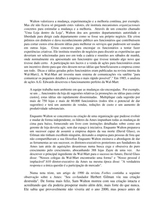 Walton valorizava a mudança, experimentação e a melhoria contínua, por exemplo.
Mas ele não ficava só pregando estes valores, ele instituía mecanismos organizacionais
concretos para estimular a mudança e a melhoria. Através de um conceito chamado
"Uma Loja dentro da Loja", Walton deu aos gerentes departamentais autoridade e
liberdade para dirigir cada departamento como se fosse seu próprio negócio. Ele criou
prêmios em dinheiro e dava reconhecimento público aos funcionários que contribuíssem
para cortar custos e/ou dessem idéias para melhorar os serviços que pudessem ser usadas
em outras lojas. Criou concursos para encorajar os funcionários a tentar fazer
experiências criativas. Ele instituiu reuniões de negócios para discutir as experiências que
deveriam ser selecionadas para uso em toda a cadeia e reuniões aos sábados de manhã,
onde normalmente era apresentado um funcionário que tivesse tentado algo novo que
tivesse dado certo. A participação nos lucros e a venda de ações para funcionários eram
um incentivo direto para que eles dessem novas idéias que beneficiassem a empresa como
um todo. Dicas e idéias geradas pelos funcionários eram publicadas na revista interna da
Wal-Mart.l, A Wal-Mart até investiu num sistema de comunicações via satélite "para
comunicar os pequenos detalhes à empresa o mais rápido possível"." Em 1985, o analista
de ações A.G. Edwards descreveu o funcionamento perfeito da Wal-Mart:
A equipe trabalha num ambiente em que as mudanças são encorajadas. Por exemplo,
se um ... funcionário da loja dá sugestões relativas [a promoções ou idéias para cortar
custos], estas idéias são rapidamente disseminadas. Multiplique cada sugestão por
mais de 750 lojas e mais de 80.000 funcionários (todos têm o potencial de dar
sugestões) e terá um aumento de vendas, reduções de custo e um aumento de
produtividade substanciais.
Enquanto Walton se concentrava na criação de uma organização que pudesse evoluir
e mudar de forma independente, os líderes da Ames impunham todas as mudanças de
cima para baixo, fornecendo um livro com instruções detalhadas sobre como um
gerente de loja deveria agir, sem dar espaço à iniciativa. Enquanto Walton preparava
um sucessor capaz de assumir a empresa depois da sua morte (David Glass), os
Gilman não tinham escolhido ninguém, deixando a empresa para pessoas de fora que
não compartilhavam a sua filosofias Enquanto Walton ensinava a abordagem de dar
as ferramentas ao seu sucessor, os diretores-executivos posteriores aos fundadores da
Ames iam atrás de aquisições desastrosas numa busca cega e obsessiva do puro
crescimento pelo crescimento, abocanhando 388 lojas Zayre de uma vez. Ao
descrever o principal ingrediente da Wal-Mart para o sucesso no futuro, David Glass
disse: "Nossos colegas da Wal-Mart encontrarão uma forma" e "Nosso pessoal é
implacável".610 diretor-executivo da Ames na mesma época disse: "A verdadeira
resposta e a única questão é a participação de mercado".
Numa nota triste, um artigo de 1990 da revista Forbes continha a seguinte
observação sobre a Ames: "Seu co-fundador Herbert Gilman viu sua criação
destruída". De forma mais feliz, Sam Walton morreu com sua criação intacta e
acreditando que ela poderia prosperar muito além dele, mais forte do que nunca.
Ele sabia que provavelmente não viveria até o ano 2000, mas pouco antes de
 