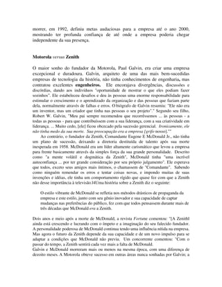 morrer, em 1992, definiu metas audaciosas para a empresa até o ano 2000,
mostrando ter profunda confiança de até onde a empresa poderia chegar
independente da sua presença.
Motorola versus Zenith
O maior sonho do fundador da Motorola, Paul Galvin, era criar uma empresa
excepcional e duradoura. Galvin, arquiteto de uma das mais bem-sucedidas
empresas de tecnologia da história, não tinha conhecimentos de engenharia, mas
contratou excelentes engenheiros. Ele encorajava divergências, discussões e
discórdias, dando aos indivíduos "oportunidade de mostrar o que eles podiam fazer
sozinhos". Ele estabeleceu desafios e deu às pessoas uma enorme responsabilidade para
estimular o crescimento e o aprendizado da organização e das pessoas que faziam parte
dela, normalmente através de falhas e erros. O biógrafo de Galvin resumiu: "Ele não era
um inventor, mas um criador que tinha nas pessoas o seu projeto"." Segundo seu filho,
Robert W. Galvin, "Meu pai sempre recomendou que recorrêssemos ... às pessoas - a
todas as pessoas - para que contribuíssem com a sua liderança, com a sua criatividade em
liderança. ... Muito cedo, [ele] ficou obcecado pela sucessão gerencial. Ironicamente, ele
não tinha medo da sua morte. Sua preocupação era a empresa [grifo nosso].""
Ao contrário, o fundador da Zenith, Comandante Eugene E McDonald Jr., não tinha
um plano de sucessão, deixando a diretoria destituída de talento após sua morte
inesperada em 1958. McDonald era um líder altamente carismático que levou a empresa
para frente basicamente através da simples força da sua grande personalidade. Descrito
como "a mente volátil e dogmática da Zenith", McDonald tinha "uma incrível
autoconfiança ... por ter grande consideração por seu próprio julgamento". Ele esperava
que todos, exceto seus amigos mais íntimos, o chamassem de "Comandante". Sabendo
como ninguém remendar os erros e tentar coisas novas, e impondo muitas de suas
invenções e idéias, ele tinha um comportamento rígido que quase fez com que a Zenith
não desse importância à televisão.l4Uma história sobre a Zenith diz o seguinte:
O estilo vibrante de McDonald se refletia nos métodos drásticos de propaganda da
empresa e este estilo, junto com seu gênio inovador e sua capacidade de captar
mudanças nas preferências do público, fez com que todos pensassem durante mais de
três décadas que McDonald era a Zenith.
Dois anos e meio após a morte de McDonald, a revista Fortune comentou: "[A Zenithl
ainda está crescendo e lucrando com o ímpeto e a imaginação do seu falecido fundador.
A personalidade poderosa de McDonald continua tendo uma influência nítida na empresa.
Mas agora o futuro da Zenith depende da sua capacidade e de um novo impulso para se
adaptar a condições que McDonald não previu. Um concorrente comentou: "Com o
passar do tempo, a Zenith sentirá cada vez mais a falta de McDonald.
Galvin e McDonald morreram mais ou menos na mesma época, com uma diferença de
dezoito meses. A Motorola obteve sucesso em outras áreas nunca sonhadas por Galvin; a
 