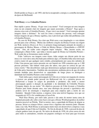 Zenith perdeu as forças e, até 1993, não havia recuperado a energia e a centelha inovadora
da época de McDonald.
Walt Disney versus Columbia Pictures
Pare rápido e pense: Disney. O que vem à sua mente? Você consegue ter uma imagem
clara ou um conjunto claro de imagens que sejam associadas a Disney? Faça agora a
mesma coisa com a Columbia Pictures. O que vem à sua mente? Você consegue apontar
imagens claras e distintas? Se você for como a maioria das pessoas, você consegue
formar imagens do que a Disney significa, mas é provável que tenha tido problemas com
a Columbia Pictures.
No caso de Walt Disney, fica claro que Walt usou a sua imaginação e o seu talento
pessoal para criar a Disney. Muitas das melhores criações da Disney tiveram sua origem
em Walt, inclusive Branca de Neve (o primeiro longa-metragem animado do mundo), a
personagem de Mickey Mouse, o Clube do Mickey Mouse, a Disneylândia e o EPCOT
Center. Sim, ele soube como ninguém impor soluções. Mas, mesmo assim, em
comparação a Harry Cohn - que tinha o mesmo papel de Disney na Columbia Pictures -
Walt soube dar as ferramentas muito melhor.
Cohn "cultivava sua imagem como tirano, tinha sempre um chicote perto da sua
mesa e às vezes dava uma chicotada para enfatizar algo; a Columbia tinha uma renovação
criativa maior do que qualquer outro estúdio, principalmente por causa dos métodos de
Cohn. Uma pessoa que estava presente em seu funeral em 1958 comentou que as 1.300
pessoas presentes "não tinham vindo para dar adeus, mas para ter certeza de que ele
estava morto." Não descobrimos nada que demonstrasse qualquer preocupação por parte
de Cohn pelos funcionários. Também não encontramos nenhuma prova de que ele tenha
tomado medidas para desenvolver as capacidades de longo prazo ou distinguir a
identidade da Columbia Pictures como instituição.
Tudo indica que a maior preocupação de Cohn era se tornar um magnata do cinema
e exercer um grande poder pessoal em Hollywood (ele foi a primeira pessoa em
Hollywood a ocupar os cargos de presidente e produtor), não tendo a menor
preocupação quanto à duração da qualidade e da identidade da Columbia Pictures
Company depois da sua morte." Os objetivos pessoais de Cohn levaram a Columbia
Pictures para frente durante anos, mas uma ideologia tão pessoal e egocêntrica não
poderia servir de orientação e inspiração para uma empresa após a morte do seu
fundador. Quando Cohn morreu, a empresa virou uma terrível bagunça, teve que ser
resgatada em 1973 e foi vendida para a Coca-Cola.
Walt Elias Disney, por outro lado, passou o dia antes de morrer numa cama de
hospital pensando alto sobre como fazer com que a Disney World progredisse da melhor
maneira possível na Flórida. Walt ia morrer, mas a capacidade da Disney de alegrar as
pessoas, deixar as crianças felizes, causar risos e lágrimas não morreria junto. Durante
toda a sua vida, Walt Disney se preocupou muito mais em desenvolver a empresa e suas
capacidades do que Cohn na Columbia. No fim da década de 1920, o pessoal da área de
criação ganhava mais do que ele. No início da década de 1930, ele criou cursos de arte
para todos os animadores, instalou um pequeno zoológico no local para que tivessem
 