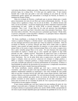 verá muitas descobertas voltadas para ações. Mas para usá-las corretamente é preciso, em
primeiro lugar, ter a cabeça feita. E é disto que este capítulo trata. O que estamos
fazendo não é nada mais que pedir a você uma mudança no seu ponto de vista tão
fundamental quanto aquelas que antecederam a revolução de Newton, de Darwin e a
fundação dos Estados Unidos.
Antes de revolução de Newton, a explicação que as pessoas tinham para o mundo
girava basicamente em torno de um Deus que tomava determinadas decisões. Se uma
criança caísse e quebrasse o braço, isto era um ato de Deus. As colheitas haviam sido
ruins: era um ato de Deus. As pessoas imaginavam um Deus onipotente responsável pelo
acontecimento de tudo. Então, no século XVII, as pessoas chegaram à seguinte
conclusão: "Não é isso! O que Deus fez foi criar um universo com determinados
princípios e o que temos que fazer é descobrir como estes princípios funcionam. Deus
não toma todas as decisões. Ele criou processos e princípios que ficaram." Desde então,
as pessoas começaram a tentar descobrir a dinâmica e os princípios básicos subjacentes
ao sistema. Isto foi a revolução de Newton.
De forma semelhante, a revolução de Darwin mudou drasticamente a forma como
víamos as espécies biológicas e a história natural - uma mudança de ponto de vista que
nos traz analogias proveitosas para aquilo que vimos nas empresas visionárias. Antes da
revolução de Darwin, as pessoas achavam que Deus havia criado todas as espécies
intactas e para assuniir um papel específico na natureza: os ursos polares são brancos
porque Deus os fez assim; os gatos ronronam porque Deus os fez assim; os papos-roxos
têm o peito vermelho porque Deus os fez assim. Os seres humanos têm uma grande
necessidade de explicar o mundo que os cerca supondo que alguém ou algo tenha
pensado em tudo - alguém resolveu: "Precisamos de papos-roxos para se encaixarem
nesta parte do ecossistema". Mas, se os biólogos estiverem certos, não é assim que as
coisas funcionam. Em vez de pular direto para os papos-roxos com peito vermelho
(impor a solução), temos um processo subjacente de evolução (o código genético, o
DNA, as variações e mutações genéticas, a seleção natural) que produz os papos-roxos
com peito vermelho que parecem se encaixar perfeitamente no ecossistema. A beleza e a
funcionalidade da natureza são decorrentes de seus processos e complicados mecanismos
subjacentes que fazem o mundo funcionar perfeitamente.
De forma semelhante, estamos pedindo que você veja o sucesso das empresas
visionárias - pelo menos em parte como algo resultante de processos subjacentes e uma
dinâmica fundamental embutida na organização e não como resultado de uma grande
idéia ou um deus visionário incrível que sabe tudo, tomou ótimas decisões, tinha muito
carisma e liderava com muita autoridade. Se você está desenvolvendo e gerenciando uma
empresa, estamos pedindo que pense menos em termos de descobrir um maravilhoso
produto visionário ou tentar adquirir as características de um líder carismático e que
pense mais em termos de ser visionário do ponto de vista organizacional para juntar as
características de uma empresa visionária.
O que estamos pedindo que você faça é pensar em uma mudança de ponto de vista
análoga à necessária para a fundação dos Estados Unidos no século XVIII. Antes das
revoluções drásticas no pensamento político dos séculos XVII e XVIII, a prosperidade de
um reino ou país europeu dependia quase que totalmente da qualidade do rei (ou, no caso
 
