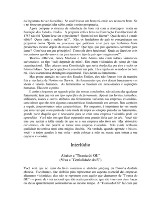 da Inglaterra, talvez da rainha). Se você tivesse um bom rei, então seu reino era bom. Se
o rei fosse um grande líder sábio, então o reino prosperaria.
Agora compare o sistema de referência do bom rei com a abordagem usada na
fundação dos Estados Unidos. A pergunta crítica feita na Convenção Constitucional de
1787 não foi "Quem deve ser o presidente? Quem irá nos liderar? Qual de nós é o mais
sábio? Quem seria o melhor rei?". Não, os fundadores do país se concentraram em
perguntas como "Quais os processos que podemos criar para que tenhamos bons
presidentes mesmo depois da nossa morte? Que tipo, que país queremos construir para
durar? Com base em que princípios? Como ele deve funcionar? Quais as diretrizes e os
mecanismos que devemos criar para termos o tipo de país que imaginamos?".
Thornas Jefferson, James Madison e John Adams não eram líderes visionários
carismáticos do tipo "tudo depende de mim". Eles eram visionários do ponto de vista
organizacional. Eles criaram uma Constituição que seria obedecida por eles e todos os
futuros líderes. Sua preocupação era construir um país. Eles rejeitaram o modelo do bom
rei. Eles usaram uma abordagem arquitetural. Eles deram as ferramentas!
Mas preste atenção: no caso dos Estados Unidos, eles não fizeram isto da maneira
fria e mecânica de Newton ou Darwin. As ferramentas que eles deram basearam-se em
ideais e valores humanos. As ferramentas se baseiam em necessidades e aspirações
humanas. Elas têm espírito.
E assim chegamos ao segundo pilar das nossas conclusões: não adianta dar qualquer
ferramenta; tem que ser um tipo específico de ferramenta. Apesar das formas, tamanhos,
utilidades, idades e outros atributos das ferramentas variarem nas empresas visionárias,
concluímos que elas têm algumas características fundamentais em comum. Nos capítulos
a seguir, descreveremos estas características. Por enquanto, é importante ter em mente
que uma vez que o seu ponto de vista muda de impor as soluções para dar as ferramentas,
grande parte daquilo que é necessário para se criar uma empresa visionária pode ser
aprendido. Você não tem que ficar esperando uma grande idéia cair do céu. Você não
tem que aceitar a idéia errada de que se a sua empresa não tiver um líder visionário
carismático, ela não poderá se tornar uma empresa visionária. Não existe nenhuma
qualidade misteriosa nem uma mágica ilusória. Na verdade, quando aprende o básico,
você - e todos aqueles à sua volta - pode colocar a mão na massa para tornar a sua
empresa visionária.
lnterlúdio
Abaixo a "Tirania do OU"
(Viva a "Genialidade do E")
Você verá que no resto do livro usaremos o símbolo yin/yang da filosofia dualista
chinesa. Escolhemos este símbolo para representar um aspecto essencial das empresas
altamente visionárias: elas não se reprimem com aquilo que chamamos de "Tirania do
OU" - o ponto de vista racional que não aceita paradoxos, que não vive com duas forças
ou idéias aparentemente contraditórias ao mesmo tempo. A "Tirania do OU" faz com que
 