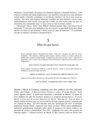 idealismo e lucratividade; ela procura ser altamente idealista e altamente lucrativa. Uma
empresa visionária não chega simplesmente a um equilíbrio entre preservar uma ideologia
central rígida e estimular a mudança e o movimento contínuos; ela faz as duas coisas ao
extremo. Em suma, uma empresa altamente visionária não quer misturar o yin e o yang,
transformando-os num círculo cinza que não é muito yin nem muito yang; ela quer ser
claramente yin e claramente yang - as duas coisas ao mesmo tempo, sempre.
Irracional? Tàlvez. Raro? Sim. Difícil? Definitivamente. Mas, como dizia E Scott
Fitzgerald, "0 teste para uma inteligência fora do comum é a capacidade de ter duas idéias
opostas em mente ao mesmotempo e ainda assim ser capaz de funcionar.", É exatamente
isto que as empresas visionárias conseguem fazer.
3
Mais do que lucros
Nossos princípios básicos permaneceram intactos desde sua concepção por parte de nossos
fundadores. Nós sabemos a diferença entre valores e práticas centrais; os valores centrais não
mudam, mas as prâricas podem mudar. Também ficou claro para nós que o lucro - apesar de ser
importante - não é o motivo da existência da Hewlett-Packard; a empresa existe por motivos mais
fundamentais.
JOHN YOUNG, EX-DIRETOR EXECUTIVO, HEWLETT-PACKARD, 1992
Nosso negócio é preservar e melhorar a vida das pessoas. Todas as nossas ações têm que ser
medidas em termos de atingir esta meta.
MERCK & COMPANY. GUIA INTERNO DE GERENCIAMENTO, 1989
Colocar os lucros depois das pessoas e dos produtos foi uma coisa mágica que a Ford fez.
DON PETERSEN. EX-DIRETOR-EXECUTIVO, FORD, 1994
Quando a Merck & Company completou cem anos, publicou um livro intitulado
Values and Visions.- A Merck Century (Valores e visões.- O século Merck). Você
notou alguma coisa? O título nem menciona a atividade da Merck. O nome do
livro poderia ter sido De produtos químicos a produtos farmacêuticos.- O século
Merck ou Cem anos de sucesso financeiro da Merck. Mas não foi. Em vez disso, a
Merck preferiu enfatizar que, em sua existência, foi uma empresa guiada e inspirada por
um conjunto de ideais. Em 1935 (décadas antes das "declarações de valor" se tornarem
populares), George Merck expressou estes ideais ao dizer: "[Nós] somos trabalhadores
industriais genuinamente inspirados pelos ideais de progresso da ciência médica e de
prestação de serviços a humanidade." Em 1991 - cinqüenta e seis anos e três gerações de
liderança depois - o diretor-executivo da Merck, P. Roy Vagelos, falou no mesmo tom
 