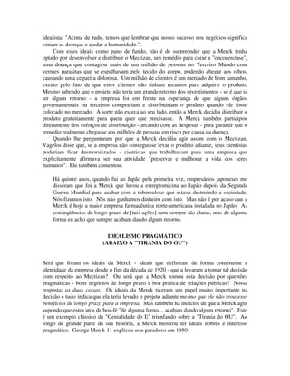 idealista: "Acima de tudo, temos que lembrar que nosso sucesso nos negócios significa
vencer as doenças e ajudar a humanidade.".
Com estes ideais como pano de fundo, não é de surpreender que a Merck tenha
optado por desenvolver e distribuir o Mectizan, um remédio para curar a "oncocercíase",
uma doença que contagiou mais de um milhão de pessoas no Terceiro Mundo com
vermes parasitas que se espalhavam pelo tecido do corpo, podendo chegar aos olhos,
causando uma cegueira dolorosa. Um milhão de clientes é um mercado de bom tamanho,
exceto pelo fato de que estes clientes não tinham recursos para adquirir o produto.
Mesmo sabendo que o projeto não teria um grande retorno dos investimentos - se é que ia
ter algum retorno - a empresa foi em frente na esperança de que alguns órgãos
governamentais ou terceiros comprariam e distribuiriam o produto quando ele fosse
colocado no mercado. A sorte não estava ao seu lado, então a Merck decidiu distribuir o
produto gratuitamente para quem quer que precisasse. A Merck também participou
diretamente dos esforços de distribuição - arcando com as despesas - para garantir que o
remédio realmente chegasse aos milhões de pessoas em risco por causa da doença.
Quando lhe perguntaram por que a Merck decidiu agir assim com o Mectizan,
Vagelos disse que, se a empresa não conseguisse levar o produto adiante, seus cientistas
poderiam ficar desmoralizados - cientistas que trabalhavam para uma empresa que
explicitamente afirmava ser sua atividade "preservar e melhorar a vida dos seres
humanos". Ele também comentou:
Há quinze anos, quando fui ao Japão pela primeira vez, empresários japoneses me
disseram que foi a Merck que levou a estreptomicina ao Japão depois da Segunda
Guerra Mundial para acabar com a tuberculose que estava destruindo a sociedade.
Nós fizemos isto. Nós não ganhamos dinheiro com isto. Mas não é por acaso que a
Merck é hoje a maior empresa farmacêutica norte-americana instalada no Japão. As
conseqüências de longo prazo de [tais ações] nem sempre são claras, mas de alguma
forma eu acho que sempre acabam dando algum retorno.
IDEALISMO PRAGMÁTICO
(ABAIXO A "TIRANIA DO OU")
Será que foram os ideais da Merck - ideais que definiram de forma consistente a
identidade da empresa desde o fim da década de 1920 - que a levaram a tomar tal decisão
com respeito ao Mectizan? Ou será que a Merck tomou esta decisão por questões
pragmáticas - bons negócios de longo prazo e boa prática de relações públicas? Nossa
resposta: as duas coisas. Os ideais da Merck tiveram um papel muito importante na
decisão e tudo indica que ela teria levado o projeto adiante mesmo que ele não trouxesse
benefícios de longo prazo para a empresa. Mas também há indícios de que a Merck agiu
supondo que estes atos de boa-fé "de alguma forma... acabam dando algum retorno". Este
é um exemplo clássico da "Genialidade do E" triunfando sobre a "Tirania do OU". Ao
longo de grande parte da sua história, a Merck mostrou ter ideais nobres e interesse
pragmático. George Merck 11 explicou este paradoxo em 1950:
 