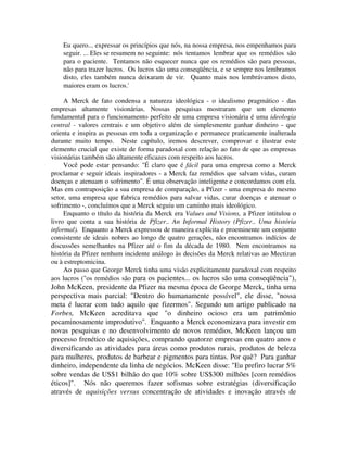 Eu quero... expressar os princípios que nós, na nossa empresa, nos empenhamos para
seguir. ... Eles se resumem no seguinte: nós tentamos lembrar que os remédios são
para o paciente. Tentamos não esquecer nunca que os remédios são para pessoas,
não para trazer lucros. Os lucros são uma conseqüência, e se sempre nos lembramos
disto, eles também nunca deixaram de vir. Quanto mais nos lembrávamos disto,
maiores eram os lucros.'
A Merck de fato condensa a natureza ideológica - o idealismo pragmático - das
empresas altamente visionárias. Nossas pesquisas mostraram que um elemento
fundamental para o funcionamento perfeito de uma empresa visionária é uma ideologia
central - valores centrais e um objetivo além de simplesmente ganhar dinheiro - que
orienta e inspira as pessoas em toda a organização e permanece praticamente inalterada
durante muito tempo. Neste capítulo, iremos descrever, comprovar e ilustrar este
elemento crucial que existe de forma paradoxal com relação ao fato de que as empresas
visionárias também são altamente eficazes com respeito aos lucros.
Você pode estar pensando: "É claro que é fácil para uma empresa como a Merck
proclamar e seguir ideais inspiradores - a Merck faz remédios que salvam vidas, curam
doenças e atenuam o sofrimento". É uma observação inteligente e concordamos com ela.
Mas em contraposição a sua empresa de comparação, a Pfizer - uma empresa do mesmo
setor, uma empresa que fabrica remédios para salvar vidas, curar doenças e atenuar o
sofrimento -, concluímos que a Merck seguiu um caminho mais ideológico.
Enquanto o título da história da Merck era Values and Visions, a Pfizer intitulou o
livro que conta a sua história de Pfizer.. An Informal History (Pfizer.. Uma história
informal). Enquanto a Merck expressou de maneira explícita e proeminente um conjunto
consistente de ideais nobres ao longo de quatro gerações, não encontramos indícios de
discussões semelhantes na Pfizer até o fim da década de 1980. Nem encontramos na
história da Pfizer nenhum incidente análogo às decisões da Merck relativas ao Mectizan
ou à estreptomicina.
Ao passo que George Merck tinha uma visão explicitamente paradoxal com respeito
aos lucros ("os remédios são para os pacientes... os lucros são uma conseqüência"),
John McKeen, presidente da Pfizer na mesma época de George Merck, tinha uma
perspectiva mais parcial: "Dentro do humanamente possível", ele disse, "nossa
meta é lucrar com tudo aquilo que fizermos". Segundo um artigo publicado na
Forbes, McKeen acreditava que "o dinheiro ocioso era um patrimônio
pecaminosamente improdutivo". Enquanto a Merck economizava para investir em
novas pesquisas e no desenvolvirnento de novos remédios, McKeen lançou um
processo frenético de aquisições, comprando quatorze empresas em quatro anos e
diversificando as atividades para áreas como produtos rurais, produtos de beleza
para mulheres, produtos de barbear e pigmentos para tintas. Por quê? Para ganhar
dinheiro, independente da linha de negócios. McKeen disse: "Eu prefiro lucrar 5%
sobre vendas de US$1 bilhão do que 10% sobre US$300 milhões [com remédios
éticos]". Nós não queremos fazer sofismas sobre estratégias (diversificação
através de aquisições versus concentração de atividades e inovação através de
 