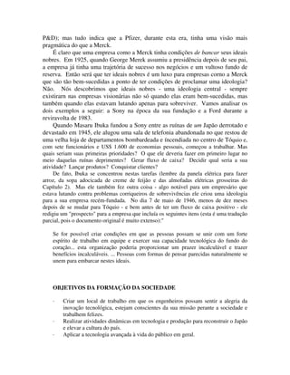 P&D); mas tudo indica que a Pfizer, durante esta era, tinha uma visão mais
pragmática do que a Merck.
É claro que uma empresa como a Merck tinha condições de bancar seus ideais
nobres. Em 1925, quando George Merek assumiu a presidência depois de seu pai,
a empresa já tinha uma trajetória de sucesso nos negócios e um vultoso fundo de
reserva. Então será que ter ideais nobres é um luxo para empresas corno a Merck
que são tão bem-sucedidas a ponto de ter condições de proclamar uma ideologia?
Não. Nós descobrimos que ideais nobres - uma ideologia central - sempre
existirarn nas empresas visionárias não só quando elas eram bem-sucedidas, mas
também quando elas estavam lutando apenas para sobreviver. Vamos analisar os
dois exemplos a seguir: a Sony na época da sua fundação e a Ford durante a
reviravolta de 1983.
Quando Masaru Ibuka fundou a Sony entre as ruínas de um Japão derrotado e
devastado em 1945, ele alugou uma sala de telefonia abandonada no que restou de
uma velha loja de departamentos bombardeada e íncendiada no centro de Tóquio e,
com sete funcionários e US$ 1.600 de economias pessoais, começou a trabalhar. Mas
quais seriam suas primeiras prioridades? O que ele deveria fazer em primeiro lugar no
meio daquelas ruínas deprimentes? Gerar fluxo de caixa? Decidir qual seria a sua
atividade? Lançar produtos? Conquistar clientes?
De fato, Ibuka se concentrou nestas tarefas (lembre da panela elétrica para fazer
arroz, da sopa adocicada de creme de feijão e das almofadas elétricas grosseiras do
Capítulo 2). Mas ele também fez outra coisa - algo notável para um empresário que
estava lutando contra problemas corriqueiros de sobrevivências ele criou uma ideologia
para a sua empresa recém-fundada. No dia 7 de maio de 1946, menos de dez meses
depois de se mudar para Tóquio - e bem antes de ter um fluxo de caixa positivo - ele
redigiu um "prospecto" para a empresa que incluía os seguintes itens (esta é uma tradução
parcial, pois o documento original é muito extenso):"
Se for possível criar condições em que as pessoas possam se unir com um forte
espírito de trabalho em equipe e exercer sua capacidade tecnológica do fundo do
coração... esta organização poderia proporcionar um prazer incalculável e trazer
benefícios incalculáveis. ... Pessoas com formas de pensar parecidas naturalmente se
unem para embarcar nestes ideais.
OBJETIVOS DA FORMAÇÃO DA SOCIEDADE
· Criar um local de trabalho em que os engenheiros possam sentir a alegria da
inovação tecnológica, estejam conscientes da sua missão perante a sociedade e
trabalhem felizes.
· Realizar atividades dinâmicas em tecnologia e produção para reconstruir o Japão
e elevar a cultura do país.
· Aplicar a tecnologia avançada à vida do público em geral.
 