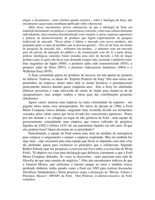artigos e documentos - tanto internos quanto externos - sobre a ideologia da Sony, não
encontramos quase nada semelhante publicado sobre a Kenwood.
Além disso, encontramos provas substanciais de que a ideologia da Sony era
traduzida diretamente em práticas e características concretas, como uma cultura altamente
individualista, uma estrutura descentralizada (com respeito a outras empresas japonesas)
e práticas de desenvolvimento de produtos que fogem explicitamente da pesquisa
tradicional de mercado. "Nosso plano é liderar o mercado com novos produtos, não
perguntar quais os tipos de produtos que as pessoas querem.... Em vez de fazer um monte
de pesquisas de mercado, nós... refinamos um produto... e tentamos criar um mercado
para ele através da educação do público e da comunicação com ele. E a partir destas
práticas ideológicas concretas foram tomadas uma série de decisões a fim de lançar
produtos para os quais não havia uma demanda comprovada, incluindo o primeiro toca-
fitas magnético do Japão (l950), o primeiro rádio todo transistorizado (l955), o
primeiro rádio de bolso (l957), o primeiro videocassete doméstico (l964) e o
Walkman Sony (l979).
A Sony certamente queria ter produtos de sucesso; ela não queria ser pioneira
na falência. Todavia, os ideais do "Espírito Pioneiro da Sony" têm suas raizes nos
primórdios da empresa, muito antes dela se tornar lucrativa, e permaneceram
praticamente intactos durante quase cinqüenta anos. Sim, a Sony fez almofadas
elétricas grosseiras e sopa adocicada de creme de feijão para manter-se de pé
(pragmatismo), mas sempre sonhou e lutou para dar contribuições pioneiras
(idealismo).
Agora vamos analisar uma empresa na outra extremidade do espectro - um
gigante idoso numa crise desesperadora. No início da década de 1980, a Ford
Motor Company estava abalada, sangrando tinta vermelha devido aos ferimentos
causados pelas várias surras que havia levado dos concorrentes japoneses. Pense
por um instante e se coloque no lugar da alta gerência da Ford - uma equipe de
gerenciamento comandando uma empresa que estava sofrendo de prejuízos
líquidos de US$3,3 bilhões (43% do seu património líquido) em três anos. O que
eles podiam fazer? Quais deveriam ser as prioridades?
Naturalmente, a equipe da Ford tomou uma série de medidas de emergência
para estancar o sangramento e manter a empresa respirando. Mas ela também fez
algo mais - algo incomum para uma equipe que havia se deparado com uma crise
tão profunda: parou para esclarecer os princípios que a orientavam. Segundo
Robert Schook (que fez pesquisas e escreveu um livro sobre a reviravolta de 80 da
Ford), "O objetivo era criar uma declaração que definisse claramente o que a Ford
Motor Company defendia. Às vezes as discussões... mais pareciam uma aula de
filosofia do que uma reunião de negócios." (Nós não encontramos indícios de que
a General Motors, que enfrentou o mesmo ataque ao setor e também estava
perdendo dinheiro, tenha parado como a Ford em 1983 para realizar discussões
filosóficas fundamentais.) Deste processo surgiu a declaração de "Missão, Valores e
Princípios Básicos" (MVGP) da Ford. Don Petersen, ex-diretor-executivo da Ford,
comentou:
 