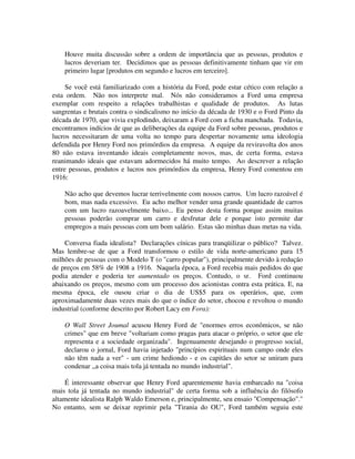 Houve muita discussão sobre a ordem de importância que as pessoas, produtos e
lucros deveriam ter. Decidimos que as pessoas definitivamente tinham que vir em
primeiro lugar [produtos em segundo e lucros em terceiro].
Se você está familiarizado com a história da Ford, pode estar cético com relação a
esta ordem. Não nos interprete mal. Nós não consideramos a Ford uma empresa
exemplar com respeito a relações trabalhistas e qualidade de produtos. As lutas
sangrentas e brutais contra o sindicalismo no início da década de 1930 e o Ford Pinto da
década de 1970, que vivia explodindo, deixaram a Ford com a ficha manchada. Todavia,
encontramos indícios de que as deliberações da equipe da Ford sobre pessoas, produtos e
lucros necessitaram de uma volta no tempo para despertar novamente uma ideologia
defendida por Henry Ford nos primórdios da empresa. A equipe da reviravolta dos anos
80 não estava inventando ideais completamente novos, mas, de certa forma, estava
reanimando ideais que estavam adormecidos há muito tempo. Ao descrever a relação
entre pessoas, produtos e lucros nos primórdios da empresa, Henry Ford comentou em
1916:
Não acho que devemos lucrar terrivelmente com nossos carros. Um lucro razoável é
bom, mas nada excessivo. Eu acho melhor vender uma grande quantidade de carros
com um lucro razoavelmente baixo... Eu penso desta forma porque assim muitas
pessoas poderão comprar um carro e desfrutar dele e porque isto permite dar
empregos a mais pessoas com um bom salário. Estas são minhas duas metas na vida.
Conversa fiada idealista? Declarações cínicas para tranqüilizar o público? Talvez.
Mas lembre-se de que a Ford transformou o estilo de vida norte-americano para 15
milhões de pessoas com o Modelo T (o "carro popular"), principalmente devido à redução
de preços em 58% de 1908 a 1916. Naquela época, a Ford recebia mais pedidos do que
podia atender e poderia ter aumentado os preços. Contudo, o sr. Ford continuou
abaixando os preços, mesmo com um processo dos acionistas contra esta prática. E, na
mesma época, ele ousou criar o dia de US$5 para os operários, que, com
aproximadamente duas vezes mais do que o índice do setor, chocou e revoltou o mundo
industrial (conforme descrito por Robert Lacy em Fora):
O Wall Street Joumal acusou Henry Ford de "enormes erros econômicos, se não
crimes" que em breve "voltariam como pragas para atacar o próprio, o setor que ele
representa e a sociedade organizada". Ingenuamente desejando o progresso social,
declarou o jornal, Ford havia injetado "princípios espirituais num campo onde eles
não têm nada a ver" - um crime hediondo - e os capitães do setor se uniram para
condenar ,,a coisa mais tola já tentada no mundo industrial".
É interessante observar que Henry Ford aparentemente havia embarcado na "coisa
mais tola já tentada no mundo industrial" de certa forma sob a influência do filósofo
altamente idealista Ralph Waldo Emerson e, principalmente, seu ensaio "Compensação"."
No entanto, sem se deixar reprimir pela "Tirania do OU", Ford também seguiu este
 